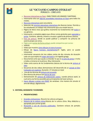 II..EE ““OOCCTTAAVVIIOO CCAAMMPPOOSS OOTTOOLLEEAASS””
PPOOMMAALLCCAA –– CCHHIICCLLAAYYOO
o Recursos interactivos en flash. PARA TODOS LOS GRADOS Y MATERIAS.
o Interesante sitio con algunas actividades interativas en flash para todos los
niveles.
o Recursos interactivos para secundaria.
o Selección de recursos educativos interactivos de diversos temas. Permite a
los estudiantes un trabajo más interesante que una simple lectura.
o Página de libros vivos que grafica vivamente los fundamentos del teatro y
sus géneros.
o Interesante y completa página que ofrece cursos gratuitos para aprender a
pintar. Contiene, además, enlaces a museos y galería de pintores clásicos.
o Foro de pintura, donde se puede publicar y compartir las pinturas de
autoría propia con otros.
o Página para pintar de forma virtual, puede compartirse por correo.
o VIDEOS
o Video que muestra cómo dibujar el rostro humano.
o Dibujo de figura humana mentalmente.En Inglés, pero se puede
interpretar.
o Interesante secuencia de tres videos cortos de dos minutos de duración
cada uno que explica el origen del teatro y la tragedia griega.
o Documental corto que ayuda a entender lo que es el arte de pintar e invita
a todos a iniciarse en la pintura. Muy interesante.
o Video corto acerca de los fundamentos básicos de la técnica de pintura al
óleo.
o Secuencia de dos videos demostraivos del desarrollo de un paisaje al óleo
trabajado con espátula. Duración: 17 minutos en total
o Una de las técnicas de pintura con acuarela.
o Otra técnica de pintura con barras de cera.
o Demostración de pintura de elaboración casera, usando pintura wash, la
cual sería una forma accesible para principiantes de hacer pintura.
o Hacer dibujos y pintar con PAINT de windows. Una manera de simular el
arte del dibujo, digitalmente.
5. HISTORIA, GEOGRAFÍA Y ECONOMÍA
PRESENTACIONES
o Grandes civilizaciones. Resume las culturas antuguas.
o Historia de la cultura china.Historia de la cultura china. Muy didàctica y
apropiado para primer grado
o Búsqueda y uso de recursos publicados. Contiene enlaces de portales
educativos.
 