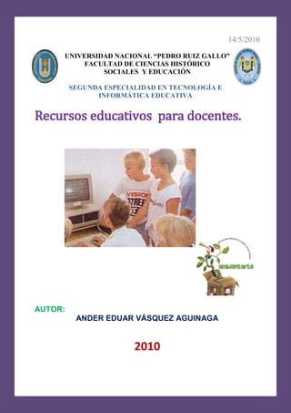 14/5/2010515747095250-71755142875UNIVERSIDAD NACIONAL “PEDRO RUIZ GALLO”FACULTAD DE CIENCIAS HISTÓRICOSOCIALES  Y EDUCACIÓNSEGUNDA ESPECIALIDAD EN TECNOLOGÍA E INFORMÁTICA EDUCATIVA<br />Recursos educativos  para docentes.<br />775970201295<br />418592074930<br />AUTOR: <br />ANDER EDUAR VÁSQUEZ AGUINAGA<br />2010<br />ImagenDirección electrónicaBreve descripciónhttp://www.perueduca.edu.pe/c/document_library/get_file?uuid=40edaeb9-85f1-44ee-b567-c570c294af66&groupId=10124Contiene el DCN: Competencias, capacidades por área.http://www.perueduca.edu.pe/c/document_library/get_file?p_l_id=42501&folderId=90180&name=DLFE-4614.pdfContiene orientaciones para el trabajo pedagógico en el área de CTA http://www.proyectosalonhogar.com/CUERPOHUMANO/Cuerpo_Humano.htmContiene recursos (temas, videos, medicina natural) para docentes y alumnos sobre la anatomía del cuerpo humanohttp://www.portalplanetasedna.com.ar/cuerpo_humano1.htmActividades en webquest sobre el sistema circulatorio humano.-24129-35560http://www.uc.cl/sw_educ/anatnorm/index.htmActividades en webquest sobre el sistema circulatorio.-24130127000http://www.gobiernodecanarias.org/educacion/3/Usrn/AulaTIC_Activ/circulatorio/Circulatorio1.htmPráctica calificativa sobre el sistema circulatorio en Hotpotatoes. 4445-5080http://clic.xtec.cat/db/act_es.jsp?id=1082Actividades del sistema circulatorio en jclic4254511430http://www.scribd.com/doc/7121598/circulatorioContiene temas del sistema circulatorio  en scribd.-14605104775http://www.slideshare.net/hbaezandino/sistema-circulatorio-del-cuerpo-humano-presentationhttp://www.slideshare.net/elsamendez50/sistema-circulatorio-1973590Presentaciones en Power Point el sistema circulatorio humano.-5270540640http://www.juntadeandalucia.es/averroes/manuelperez/curso0405/udanatomia/circulatorio/entrada/entrada.htmAnimaciones con respecto al sistema circulatorio.234951270http://www.youtube.com/watch?v=-W_I4UXwOoE Video educativo del sistema circulatorio.-336556985http://www.youtube.com/watch?v=tLL2ClL46C8&feature=relatedVideo en Youtobe del sistema circulatorio.<br />