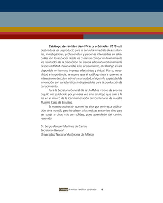 Catálogo de revistas científicas y arbitradas 2010 está
destinado a ser un producto para la consulta inmediata de estudian-
tes, investigadores, profesionistas y personas interesadas en saber
cuáles son los espacios desde los cuales se comparten formalmente
los resultados de la producción de ciencia articulada editorialmente
desde la UNAM. Para facilitar este acercamiento, el catálogo estará
disponible en formato impreso, electrónico y virtual. Por su versa-
tilidad e importancia, se espera que el catálogo sirva a quienes se
interesan en descubrir cómo la curiosidad, el rigor y la capacidad de
innovación son características indispensables para la producción de
conocimiento.
        Para la Secretaría General de la UNAM es motivo de enorme
orgullo ver publicado por primera vez este catálogo que sale a la
luz en el marco de la Conmemoración del Centenario de nuestra
Máxima Casa de Estudios.
        Es nuestra aspiración que en los años por venir esta publica-
ción sirva no sólo para fortalecer a las revistas existentes sino para
ver surgir a otras más con solidez, pues aprenderán del camino
recorrido.

Dr. Sergio Alcocer Martínez de Castro
Secretario General
Universidad Nacional Autónoma de México




               Catálogo de revistas científicas y arbitradas   11
 