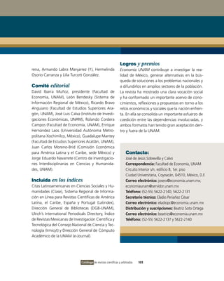 Logros y premios
rena, Armando Labra Manjarrez (†), Hermelinda                    Economía UNAM contribuye a investigar la rea-
Osorio Carranza y Lilia Turcott González.                        lidad de México, generar alternativas en la bús-
                                                                 queda de soluciones a los problemas nacionales y
Comité editorial                                                 a difundirlos en amplios sectores de la población.
David Ibarra Muñoz, presidente (Facultad de                      La revista ha mostrado una clara vocación social
Economía, UNAM), León Bendesky (Sistema de                       y ha conformado un importante acervo de cono-
Información Regional de México), Ricardo Bravo                   cimientos, reflexiones y propuestas en torno a los
Anguiano (Facultad de Estudios Superiores Ara-                   retos económicos y sociales que la nación enfren-
gón, UNAM), José Luis Calva (Instituto de Investi-               ta. En ella se consolida un importante esfuerzo de
gaciones Económicas, UNAM), Rolando Cordera                      coedición entre las dependencias involucradas, y
Campos (Facultad de Economía, UNAM), Enrique                     ambos formatos han tenido gran aceptación den-
Hernández Laos (Universidad Autónoma Metro-                      tro y fuera de la UNAM.
politana Xochimilco, México), Guadalupe Mantey
(Facultad de Estudios Superiores Acatlán, UNAM),
Juan Carlos Moreno-Brid (Comisión Económica
para América Latina y el Caribe, sede México) y                      Contacto:
Jorge Eduardo Navarrete (Centro de Investigacio-                     José de Jesús Sobrevilla y Calvo
nes Interdisciplinarias en Ciencias y Humanida-                      Correspondencia: Facultad de Economía, UNAM
des, UNAM).                                                          Circuito Interior s/n, edificio B, 1er. piso
                                                                     Ciudad Universitaria, Coyoacán, 04510, México, D.F.
Incluida en los índices                                              Correo electrónico: josesv@economia.unam.mx;
Citas Latinoamericanas en Ciencias Sociales y Hu-                    economiaunam@servidor.unam.mx
manidades (Clase), Sistema Regional de Informa-                      Teléfono: (52-55) 5622-2140; 5622-2131
ción en Línea para Revistas Científicas de América                   Secretario técnico: Eladio Periañez César
Latina, el Caribe, España y Portugal (Latindex),                     Correo electrónico: eladiopc@economia.unam.mx
Dirección General de Bibliotecas (DGB-UNAM),                         Distribución y suscripciones: Beatriz Soto Ortega
Ulrich’s International Periodicals Directory, Índice                 Correo electrónico: beatrizs@economia.unam.mx
de Revistas Mexicanas de Investigación Científica y                  Teléfono: (52-55) 5622-2137 y 5622-2140
Tecnológica del Consejo Nacional de Ciencia y Tec-
nología (Irmicyt) y Dirección General de Cómputo
Académico de la UNAM (e-Journal).




                               Catálogo de revistas científicas y arbitradas   101
 
