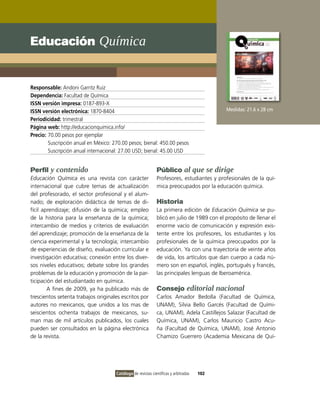 Educación Química


Responsable: Andoni Garritz Ruiz
Dependencia: Facultad de Química
ISSN versión impresa: 0187-893-X
ISSN versión electrónica: 1870-8404                                                         Medidas: 21.6 x 28 cm
Periodicidad: trimestral
Página web: http://educacionquimica.info/
Precio: 70.00 pesos por ejemplar
        Suscripción anual en México: 270.00 pesos; bienal: 450.00 pesos
        Suscripción anual internacional: 27.00 USD; bienal: 45.00 USD


Perfil y contenido                                            Público al que se dirige
Educación Química es una revista con carácter                 Profesores, estudiantes y profesionales de la quí-
internacional que cubre temas de actualización                mica preocupados por la educación química.
del profesorado, el sector profesional y el alum-
nado; de exploración didáctica de temas de di-                Historia
fícil aprendizaje; difusión de la química; empleo             La primera edición de Educación Química se pu-
de la historia para la enseñanza de la química;               blicó en julio de 1989 con el propósito de llenar el
intercambio de medios y criterios de evaluación               enorme vacío de comunicación y expresión exis-
del aprendizaje; promoción de la enseñanza de la              tente entre los profesores, los estudiantes y los
ciencia experimental y la tecnología; intercambio             profesionales de la química preocupados por la
de experiencias de diseño, evaluación curricular e            educación. Ya con una trayectoria de veinte años
investigación educativa; conexión entre los diver-            de vida, los artículos que dan cuerpo a cada nú-
sos niveles educativos; debate sobre los grandes              mero son en español, inglés, portugués y francés,
problemas de la educación y promoción de la par-              las principales lenguas de Iberoamérica.
ticipación del estudiantado en química.
        A fines de 2009, ya ha publicado más de               Consejo editorial nacional
trescientos setenta trabajos originales escritos por          Carlos Amador Bedolla (Facultad de Química,
autores no mexicanos, que unidos a los mas de                 UNAM), Silvia Bello Garcés (Facultad de Quími-
seiscientos ochenta trabajos de mexicanos, su-                ca, UNAM), Adela Castillejos Salazar (Facultad de
man mas de mil artículos publicados, los cuales               Química, UNAM), Carlos Mauricio Castro Acu-
pueden ser consultados en la página electrónica               ña (Facultad de Química, UNAM), José Antonio
de la revista.                                                Chamizo Guerrero (Academia Mexicana de Quí-




                                      Catálogo de revistas científicas y arbitradas   102
 