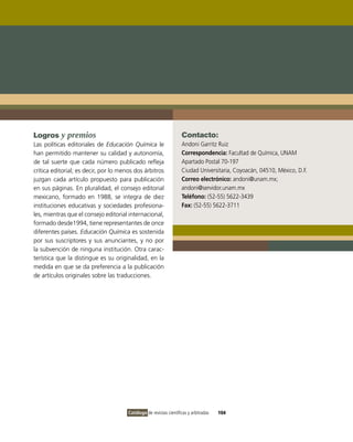 Logros y premios                                                    Contacto:
Las políticas editoriales de Educación Química le                   Andoni Garritz Ruiz
han permitido mantener su calidad y autonomía,                      Correspondencia: Facultad de Química, UNAM
de tal suerte que cada número publicado refleja                     Apartado Postal 70-197
crítica editorial; es decir, por lo menos dos árbitros              Ciudad Universitaria, Coyoacán, 04510, México, D.F.
juzgan cada artículo propuesto para publicación                     Correo electrónico: andoni@unam.mx;
en sus páginas. En pluralidad, el consejo editorial                 andoni@servidor.unam.mx
mexicano, formado en 1988, se integra de diez                       Teléfono: (52-55) 5622-3439
instituciones educativas y sociedades profesiona-                   Fax: (52-55) 5622-3711
les, mientras que el consejo editorial internacional,
formado desde1994, tiene representantes de once
diferentes países. Educación Química es sostenida
por sus suscriptores y sus anunciantes, y no por
la subvención de ninguna institución. Otra carac-
terística que la distingue es su originalidad, en la
medida en que se da preferencia a la publicación
de artículos originales sobre las traducciones.




                                       Catálogo de revistas científicas y arbitradas   104
 