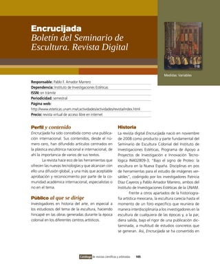 Encrucijada
Boletín del Seminario de
Escultura. Revista Digital

                                                                                                Medidas: Variables
Responsable: Pablo F. Amador Marrero
Dependencia: Instituto de Investigaciones Estéticas
ISSN: en trámite
Periodicidad: semestral
Página web:
http://www.esteticas.unam.mx/cactividades/actividades/revista/index.html
Precio: revista virtual de acceso libre en internet


Perfil y contenido                                                Historia
Encrucijada ha sido concebida como una publica-                   La revista digital Encrucijada nació en noviembre
ción internacional. Sus contenidos, desde el nú-                  de 2008 como producto y parte fundamental del
mero cero, han difundido artículos centrados en                   Seminario de Escultura Colonial del Instituto de
la plástica escultórica nacional e internacional, de              Investigaciones Estéticas, Programa de Apoyo a
ahí la importancia de varios de sus textos.                       Proyectos de Investigación e Innovación Tecno-
        La revista hace eco de las herramientas que               lógica IN402809-3; “Bajo el signo de Proteo: la
ofrecen las nuevas tecnologías y que alcanzan con                 escultura en la Nueva España. Disciplinas en pos
ello una difusión global, y una más que aceptable                 de herramientas para el estudio de imágenes ver-
aprobación y reconocimiento por parte de la co-                   sátiles”, codirigido por los investigadores Patricia
munidad académica internacional, especialistas o                  Díaz Cayeros y Pablo Amador Marrero, ambos del
no en el tema.                                                    Instituto de Investigaciones Estéticas de la UNAM.
                                                                          Frente a otros apartados de la historiogra-
Público al que se dirige                                          fía artística mexicana, la escultura carecía hasta el
Investigadores en historia del arte, en especial a                momento de un foro específico que reuniera de
los estudiosos del tema de la escultura, haciendo                 manera interdisciplinaria a los investigadores en la
hincapié en las obras generadas durante la época                  escultura de cualquiera de las épocas y, a la par,
colonial en los diferentes centros artísticos.                    diera salida, bajo el rigor de una publicación dic-
                                                                  taminada, a multitud de estudios concretos que
                                                                  se generan. Así, Encrucijada se ha convertido en




                                Catálogo de revistas científicas y arbitradas   105
 