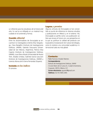 Logros y premios
un referente para los estudiosos de la historia del          Algunos artículos de Encrucijada se han conver-
arte, lo cual se ve reflejado en un material muy             tido en punto de referencia en diversos estudios
cuidado en el contenido y formas.                            y publicaciones en México y en el exterior. Así,
                                                             Encrucijada se perfila como una publicación só-
Comité editorial                                             lida que encara el futuro con una perspectiva en
Entre los dictaminadores de Encrucijada se en-               la que se justifican la calidad del producto con
cuentran la investigadora emérita Elisa Vargaslu-            la paulatina incorporación de nuevas tecnologías,
go, Clara Bargellini (Instituto de Investigaciones           como lo reclama una comunidad académica in-
Estéticas, UNAM), Gabriela Siracusano (Univer-               ternacional cada vez más global.
sidad de San Marcos, Argentina), Patricia Díaz
Cayeros (Instituto de Investigaciones Estéticas,
UNAM), Luisa Elena Alcalá (Universidad de Nueva
York, Estados Unidos), Gabriela García Lascurain                   Contacto:
(Instituto de Investigaciones Estéticas, UNAM) y                   Pablo Francisco Amador Marrero
Lorenzo Alonso de la Sierra Fernández (España).                    Correspondencia:
                                                                   Instituto de Investigaciones Estéticas, UNAM
Incluida en los índices                                            Circuito Mario de la Cueva s/n, Ciudad Universitaria,
En proceso.                                                        Coyoacán, 04510, México, D.F.
                                                                   Correo electrónico: agueretf@gmail.com
                                                                   Teléfono: (52-55) 5665-2465




                                     Catálogo de revistas científicas y arbitradas   106
 