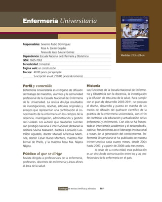Enfermería Universitaria


Responsables: Severino Rubio Domínguez
                Rosa A. Zárate Grajales
                Teresa de Jesús Salazar Gómez
Dependencia: Escuela Nacional de Enfermería y Obstetricia                                      Medidas: 21.5 x 28 cm
ISSN: 1665-7063
Periodicidad: trimestral
Página web: en construcción
Precios: 40.00 pesos por ejemplar
         Suscripción anual: 250.00 pesos (4 números)


Perfil y contenido                                               Historia
Enfermería Universitaria es el órgano de difusión                Las funciones de la Escuela Nacional de Enferme-
del trabajo de maestros, alumnos y la comunidad                  ría y Obstetricia son la docencia, la investigación
profesional de la Escuela Nacional de Enfermería                 y la difusión de esta área de la salud. Para cumplir
de la Universidad. La revista divulga resultados                 con el plan de desarrollo 2003-2011, se propuso
de investigaciones, reseñas, artículos originales y              el diseño, desarrollo y puesta en marcha de un
ensayos que representan una contribución al co-                  medio de difusión del quehacer científico de la
nocimiento de la enfermería en los campos de la                  práctica de la enfermería universitaria, con el fin
docencia, investigación, administración y gestión                de contribuir a la educación y actualización de las
del cuidado. Los autores que colaboran cuentan                   enfermeras y enfermeros. Con ello se ha fomen-
con prestigio nacional e internacional; destacan la              tado el intercambio académico y el desarrollo dis-
doctora Silvina Malvarez, doctora Consuelo Cas-                  ciplinar, fortaleciendo así el liderazgo institucional
trillón Agudelo, doctor Manuel Amezcua Martí-                    a través de la generación del conocimiento. En-
nez, doctor Cesar Hueso Montoro, maestra Pilar                   fermería Universitaria se ha publicado de manera
Bernal de Pheils, y la maestra Rosa Ma. Nájera                   ininterrumpida cada cuatro meses, desde 2004
Nájera.                                                          hasta 2007, y a partir de 2008 cada tres meses.
                                                                         A pesar de su corta edad, esta publicación
Público al que se dirige                                         es un vínculo de comunicación entre los y las pro-
Revista dirigida a profesionales de la enfermería,               fesionales de la enfermería en el país.
profesores, docentes de enfermería y áreas afines
al área de la salud.




                               Catálogo de revistas científicas y arbitradas   107
 