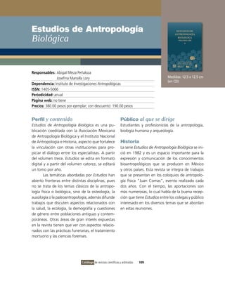 Estudios de Antropología
Biológica


Responsables: Abigail Meza Peñaloza
               Josefina Mansilla Lory                                                       Medidas: 12.5 x 12.5 cm
                                                                                            (en CD)
Dependencia: Instituto de Investigaciones Antropológicas
ISSN: 1405-5066
Periodicidad: anual
Página web: no tiene
Precios: 380.00 pesos por ejemplar; con descuento: 190.00 pesos


Perfil y contenido                                              Público al que se dirige
Estudios de Antropología Biológica es una pu-                   Estudiantes y profesionistas de la antropología,
blicación coeditada con la Asociación Mexicana                  biología humana y arqueología.
de Antropología Biológica y el Instituto Nacional
de Antropología e Historia, aspecto que fortalece               Historia
la vinculación con otras instituciones para pro-                La serie Estudios de Antropología Biológica se ini-
piciar el diálogo entre los especialistas. A partir             ció en 1982 y es un espacio importante para la
del volumen trece, Estudios se edita en formato                 expresión y comunicación de los conocimientos
digital y a partir del volumen catorce, se editará              bioantropológicos que se producen en México
un tomo por año.                                                y otros países. Esta revista se integra de trabajos
        Las temáticas abordadas por Estudios han                que se presentan en los coloquios de antropolo-
abierto fronteras entre distintas disciplinas, pues             gía física “Juan Comas”, evento realizado cada
no se trata de los temas clásicos de la antropo-                dos años. Con el tiempo, las aportaciones son
logía física o biológica, sino de la osteología, la             más numerosas, lo cual habla de la buena recep-
auxología o la paleoantropología; además difunde                ción que tiene Estudios entre los colegas y público
trabajos que discuten aspectos relacionados con                 interesado en los diversos temas que se abordan
la salud, la ecología, la demografía y cuestiones               en estas reuniones.
de género entre poblaciones antiguas y contem-
poráneas. Otras áreas de gran interés expuestas
en la revista tienen que ver con aspectos relacio-
nados con las prácticas funerarias, el tratamiento
mortuorio y las ciencias forenses.




                               Catálogo de revistas científicas y arbitradas   109
 