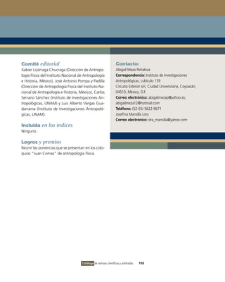 Comité editorial                                                  Contacto:
Xabier Lizárraga Chucraga (Dirección de Antropo-                  Abigail Meza Peñaloza
logía Física del Instituto Nacional de Antropología               Correspondencia: Instituto de Investigaciones
e Historia, México), José Antonio Pompa y Padilla                 Antropológicas, cubículo 139
(Dirección de Antropología Física del Instituto Na-               Circuito Exterior s/n, Ciudad Universitaria, Coyoacán,
cional de Antropología e Historia, México), Carlos                04510, México, D.F.
Serrano Sánchez (Instituto de Investigaciones An-                 Correo electrónico: abigailmezap@yahoo.es;
tropológicas, UNAM) y Luis Alberto Vargas Gua-                    abigailmeza12@hotmail.com
darrama (Instituto de Investigaciones Antropoló-                  Teléfono: (52-55) 5622-9671
gicas, UNAM).                                                     Josefina Mansilla Lory
                                                                  Correo electrónico: dra_mansilla@yahoo.com
Incluida en los índices
Ninguno.

Logros y premios
Reunir las ponencias que se presentan en los colo-
quios “Juan Comas” de antropología física.




                                     Catálogo de revistas científicas y arbitradas   110
 
