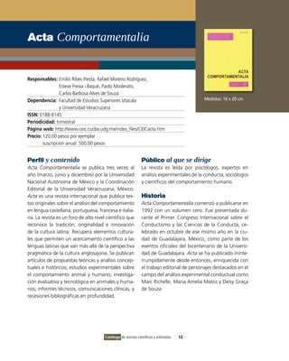 Acta Comportamentalia


Responsables: Emilio Ribes Iñesta, Rafael Moreno Rodríguez,
                 Esteve Freixa i Baqué, Paolo Moderato,
                 Carlos Barbosa Alves de Souza
Dependencia: Facultad de Estudios Superiores Iztacala                                        Medidas: 16 x 20 cm
                 y Universidad Veracruzana
ISSN: 0188-8145
Periodicidad: trimestral
Página web: http://www.ceic.cucba.udg.mx/index_files/CEICacta.htm
Precio: 120.00 pesos por ejemplar
        suscripción anual: 500.00 pesos


Perfil y contenido                                             Público al que se dirige
Acta Comportamentalia se publica tres veces al                 La revista es leída por psicólogos, expertos en
año (marzo, junio y diciembre) por la Universidad              análisis experimentales de la conducta, sociólogos
Nacional Autónoma de México y la Coordinación                  y científicos del comportamiento humano.
Editorial de la Universidad Veracruzana, México.
Acta es una revista internacional que publica tex-             Historia
tos originales sobre el análisis del comportamiento            Acta Comportamentalia comenzó a publicarse en
en lengua castellana, portuguesa, francesa e italia-           1992 con un volumen cero. Fue presentada du-
na. La revista es un foro de alto nivel científico que         rante el Primer Congreso Internacional sobre el
reconoce la tradición, originalidad e innovación               Conductismo y las Ciencias de la Conducta, ce-
de la cultura latina. Recupera elementos cultura-              lebrado en octubre de ese mismo año en la ciu-
les que permiten un acercamiento científico a las              dad de Guadalajara, México, como parte de los
lenguas latinas que van más allá de la perspectiva             eventos oficiales del bicentenario de la Universi-
pragmática de la cultura anglosajona. Se publican              dad de Guadalajara. Acta se ha publicado ininte-
artículos de propuestas teóricas y análisis concep-            rrumpidamente desde entonces, enriquecida con
tuales e históricos; estudios experimentales sobre             el trabajo editorial de personajes destacados en el
el comportamiento animal y humano; investiga-                  campo del análisis experimental conductual como
ción evaluativa y tecnológica en animales y huma-              Marc Richelle, Maria Amelia Matos y Deisy Graça
nos; informes técnicos, comunicaciones clínicas, y             de Souza.
recesiones bibliográficas en profundidad.




                                       Catálogo de revistas científicas y arbitradas   12
 