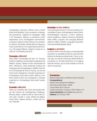 Incluida en los índices
antropólogos mexicanos, Alfonso Caso y Daniel                Citas Latinoamericanas en Ciencias Sociales y Hu-
Rubín de la Borbolla. Como consejero e investiga-            manidades (Clase), Anthropological Index Online,
dor permanente, colaboró el investigador inglés              Anthropological Literature, Current Abstracts,
J. Eric Thompson. Además, se nombraron cuatro                fuente académica, Hispanic American Periodicals
especialistas como investigadores permanentes,               Index (HAPI), Linguistic and Language Behavior
la doctora Calixta Guiteras Holmes y los profeso-            Asbtract (LLBA) y Modern Language Association
res Alfonso Villa Rojas, Alfredo Barrera Vásquez y           International Bibliography (MLA).
César Lizardi Ramos. El Consejo Nacional de Cien-
cia y Tecnología (México) integró la revista en su           Logros y premios
índice el 15 de febrero de 2010.                             La revista tiene el reto de lograr una periodicidad
                                                             constante, en lo posible semestral, y que Fomento
Consejo editorial                                            Editorial la distribuya ampliamente. Como un pri-
Alain Breton (Universidad de París 10, Francia),             mer paso, los últimos volúmenes (XXVII-XXXIV) se
Andrés Ciudad Ruiz (Universidad Complutense de               encuentran en formato electrónico en la página
Madrid, España), Nikolai Grube (Universidad de               web del Instituto, que ha sido visitada en más de
Bonn, Alemania), Carlos Navarrete (Instituto de              siete mil ocasiones.
Investigaciones Antropológicas, UNAM), Perla Pe-
trich (Universidad de París 8, Francia), Jan de Vos
(Centro de Investigación y Estudios Superiores en
Antropología Social sede Sureste, México) y Ro-                   Contacto:
berto Zavala (Centro de Investigación y Estudios                  Maricela Ayala Falcón y/o Roberto Romero Sandoval
Superiores en Antropología Social sede Sureste,                   Correspondencia:
México).                                                          Instituto de Investigaciones Filológicas
                                                                  Centro de Estudios Mayas, UNAM
Comité editorial                                                  Circuito Mario de la Cueva s/n
Todos son miembros del Centro de Estudios Ma-                     Ciudad Universitaria, Coyoacán, 04510, México, D.F.
yas del Instituto de Investigaciones Filológicas:                 Correo electrónico: estudios@servidor.unam.mx
Maricela Ayala, Guillermo Bernal, María del Car-                  Teléfono: (52-55) 5622-7490
men León, Lynneth S. Lowe, Martha Ilia Nájera,
Tomás Pérez, Roberto Romero y María del Car-
men Valverde.




                                     Catálogo de revistas científicas y arbitradas   112
 