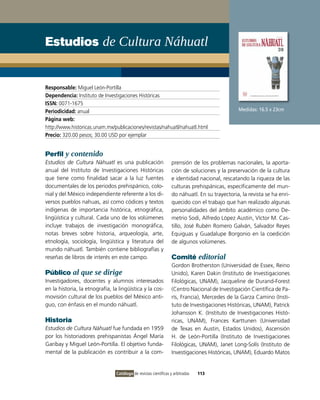 Estudios de Cultura Náhuatl


Responsable: Miguel León-Portilla
Dependencia: Instituto de Investigaciones Históricas
ISSN: 0071-1675
Periodicidad: anual                                                                              Medidas: 16.5 x 23cm
Página web:
http://www.historicas.unam.mx/publicaciones/revistas/nahuatl/nahuatl.html
Precio: 320.00 pesos; 30.00 USD por ejemplar


Perfil y contenido
Estudios de Cultura Náhuatl es una publicación                     prensión de los problemas nacionales, la aporta-
anual del Instituto de Investigaciones Históricas                  ción de soluciones y la preservación de la cultura
que tiene como finalidad sacar a la luz fuentes                    e identidad nacional, rescatando la riqueza de las
documentales de los periodos prehispánico, colo-                   culturas prehispánicas, específicamente del mun-
nial y del México independiente referente a los di-                do náhuatl. En su trayectoria, la revista se ha enri-
versos pueblos nahuas, así como códices y textos                   quecido con el trabajo que han realizado algunas
indígenas de importancia histórica, etnográfica,                   personalidades del ámbito académico como De-
lingüística y cultural. Cada uno de los volúmenes                  metrio Sodi, Alfredo López Austin, Víctor M. Cas-
incluye trabajos de investigación monográfica,                     tillo, José Rubén Romero Galván, Salvador Reyes
notas breves sobre historia, arqueología, arte,                    Equiguas y Guadalupe Borgonio en la coedición
etnología, sociología, lingüística y literatura del                de algunos volúmenes.
mundo náhuatl. También contiene bibliografías y
reseñas de libros de interés en este campo.                        Comité editorial
                                                                   Gordon Brotherston (Universidad de Essex, Reino
Público al que se dirige                                           Unido), Karen Dakin (Instituto de Investigaciones
Investigadores, docentes y alumnos interesados                     Filológicas, UNAM), Jacqueline de Durand-Forest
en la historia, la etnografía, la lingüística y la cos-            (Centro Nacional de Investigación Científica de Pa-
movisión cultural de los pueblos del México anti-                  rís, Francia), Mercedes de la Garza Camino (Insti-
guo, con énfasis en el mundo náhuatl.                              tuto de Investigaciones Históricas, UNAM), Patrick
                                                                   Johansson K. (Instituto de Investigaciones Histó-
Historia                                                           ricas, UNAM), Frances Karttunen (Universidad
Estudios de Cultura Náhuatl fue fundada en 1959                    de Texas en Austin, Estados Unidos), Ascensión
por los historiadores prehispanistas Ángel María                   H. de León-Portilla (Instituto de Investigaciones
Garibay y Miguel León-Portilla. El objetivo funda-                 Filológicas, UNAM), Janet Long-Solís (Instituto de
mental de la publicación es contribuir a la com-                   Investigaciones Históricas, UNAM), Eduardo Matos


                                 Catálogo de revistas científicas y arbitradas   113
 