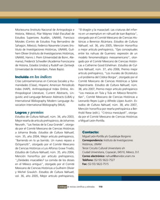 Moctezuma (Instituto Nacional de Antropología e               “El dragón y la mazacóatl. Las criaturas del infier-
Historia, México), Pilar Máynez Vidal (Facultad de            no en un exemplum en náhuatl de Ioan Baptista”,
Estudios Superiores Acatlán, UNAM), Francisco                 otorgado por el Comité Mexicano de Ciencias His-
Morales (Centro de Estudios Fray Bernardino de                tóricas a Berenice Alcántara. Estudios de Cultura
Sahagún, México), Federico Navarrete Linares (Ins-            Náhuatl, vol. 36, año 2005, Mención Honorífica
tituto de Investigaciones Históricas, UNAM), Guil-            a mejor artículo prehispánico, “Ejes conceptuales
hem Olivier (Instituto de Investigaciones Históricas,         entre los nahuas de Guerrero: expresión de un
UNAM), Hanns J. Prem (Universidad de Bonn, Ale-               modelo fenomenológico mesoamericano”, otor-
mania), Frederick Schwaller (Academia Franciscana             gado por el Comité Mexicano de Ciencias Históri-
de Historia, Estados Unidos) y Rudolf van Zantwijk            cas a Catherine Good Eshelman. Estudios de Cul-
(Universidad de Amsterdam, Países Bajos).                     tura Náhuatl, núm. 37, año 2006, Premio mejor
                                                              artículo prehispánico, “Los murales de Ocotelulco
Incluida en los índices                                       y el problema del Códice Borgia”, otorgado por el
Citas Latinoamericanas en Ciencias Sociales y Hu-             Comité Mexicano de Ciencias Históricas a Sylvie
manidades (Clase), Hispanic American Periodicals              Peperstraete. Estudios de Cultura Náhuatl, núm.
Index (HAPI), Anthropological Index Online, An-               38, año 2007, Premio mejor artículo prehispánico
thropological Literature, Current Abstracts, Lin-             “Los mexicas en Tula y Tula en México-Tenochti-
guistic and Language Behavior Asbtracts (LLBA) y              tlan”, Comité Mexicano de Ciencias Históricas a
International Bibliography Modern Language As-                Leonardo Reyes Luján y Alfredo López Austin. Es-
sociation International Bibliography (MLA).                   tudios de Cultura Náhuatl, núm. 38, año 2007,
                                                              Mención honorífica por reseña prehispánica a Ber-
Logros y premios                                              thold Riese (edit.), “Crónica mexicáyotl”, otorga-
Estudios de Cultura Náhuatl, núm. 34, año 2003,               da por el Comité Mexicano de Ciencias Históricas
Mejor reseña de artículo prehispánico, de Johannes            a Miguel León-Portilla.
Neurath, “Las fiestas de la Casa Grande”, otorga-
do por el Comité Mexicano de Ciencias Históricas
a Johanna Broda. Estudios de Cultura Náhuatl,                      Contacto:
núm. 35, año 2004, Mejor artículo prehispánico,                    Miguel León-Portilla y/o Guadalupe Borgonio
“Barriendo en lo ya barrido. Un nuevo repaso a                     Correspondencia: Instituto de Investigaciones
Ochpaniztli”, otorgado por el Comité Mexicano                      Históricas, UNAM
de Ciencias Históricas a Luis Alfonso Grave Tirado;                Tercer Circuito Cultural Universitario s/n
Estudios de Cultura Náhuatl, núm. 35, año 2004,                    Ciudad Universitaria, Coyoacán, 04510, México, D.F.
Mención honorífica por artículo prehispánico,                      Correo electrónico: nahuatl@servidor.unam.mx
“¿Deidades insaciables? La comida de los dioses                    Teléfono: (52-55) 5622-7527
en el México antiguo”, otorgado por el Comité                      Fax: (52-55) 5622-7515
Mexicano de Ciencias Históricas a Guilheim Olivier
y Michel Graulich. Estudios de Cultura Náhuatl,
vol. 36, año 2005, Mejor artículo prehispánico,


                                      Catálogo de revistas científicas y arbitradas   114
 