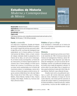 Estudios de Historia
Moderna y Contemporánea
de México


Responsable: Marcela Terrazas                                                                      Medidas: 16.5 x 23 cm
Dependencia: Instituto de Investigaciones Históricas
ISSN: 0185-2620
Periodicidad: semestral
Página web:
http://www.historicas.unam.mx/publicaciones/revistas/moderna/moderna.html
Precios: 180.00 pesos; 17.00 USD por ejemplar


Perfil y contenido                                                  Público al que se dirige
A lo largo de su trayectoria, Estudios de Historia                  A los estudiosos e interesados en la historia de
Moderna y Contemporánea de México ha publica-                       México en el periodo comprendido entre el siglo
do una gran mayoría de artículos que versan sobre                   XIX y el pasado reciente.
el siglo XIX y el XX. Las líneas de investigación que
preponderan son la historia política y la historia                  Historia
internacional de México. Existe un buen número                      Esta publicación apareció por primera vez el trein-
de trabajos realizados desde la perspectiva de la                   ta de noviembre de 1965. El entonces director del
historia de las ideas, así como de la historiogra-                  Instituto de Investigaciones Históricas, doctor Mi-
fía, la historia social y las biografías. La historia de            guel León-Portilla, había dispuesto que todas las
las instituciones y la historia regional aparecen en                áreas de investigación, así como la sección de An-
números más o menos análogos, en tanto que la                       tropología, tuvieran una publicación periódica que
historia de la prensa y la económica son pocos.                     les sirviera como medio de expresión y difusión. El
Las áreas menos representadas son la historia del                   primer editor fue José Valero Silva, lo siguieron en
movimiento obrero, la metodología y teoría de la                    este cargo los doctores Ernesto de la Torre Villar, Ál-
historia, la historia de viajeros y la de la ciencia. Al-           varo Matute, Martha B. Loyo y Marcela Terrazas.
gunos autores emblemáticos han sido José Valero                              Estudios nació como una publicación even-
Silva, Ernesto de la Torre Villar, Juan A. Ortega y                 tual, y a partir del número diecinueve apareció
Medina, Álvaro Matute, Stanley R. Ross, Virginia                    cada seis meses. Publicada a lo largo de más de
Guedea, Alicia Mayer, Andrés Lira, Francisco José                   cuatro decenios, esta revista permite acercarse al
Paoli y Romana Falcón.                                              estudio de la etapa moderna y contemporánea de
                                                                    la historia de México a través de artículos, reseñas
                                                                    y documentos, muchos de ellos notables por su


                                  Catálogo de revistas científicas y arbitradas   115
 