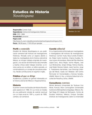 Estudios de Historia
Novohispana


Responsable: Carmen Yuste
Dependencia: Instituto de Investigaciones Históricas                                         Medidas: 23 x 16.5
ISSN: 1870 - 9060
Periodicidad: semestral
Página web:
http://www.iih.unam.mx/publicaciones/revistas/novohispana/novohispana.html
Precio: 180.00 pesos; 17.00 USD por ejemplar


Perfil y contenido                                               Comité editorial
Estudios de Historia Novohispana es una publi-                   En su mayoría está conformado por investigadores
cación semestral del Instituto de Investigaciones                e investigadoras del Instituto de Investigaciones
Históricas. Pensada como un espacio abierto a                    Históricas: Carmen Yuste, Rosa Camelo Arredon-
todos los investigadores de la historia colonial de              do, Felipe Castro Gutiérrez, Virginia Guedea, Te-
México; se incluyen trabajos originales de investi-              resa Lozano Armendares, María del Pilar Martínez
gación, una sección de testimonios documentales                  López-Cano, Alicia Mayer, Ivonne Mijares, José
y reseñas críticas sobre trabajos recientes. La re-              Luis Mirafuentes, Sergio Ortega, Patricia Osante,
vista cuenta con un editor, un editor asociado, un               José Rubén Romero Galván, Javier Sanchiz, Jorge
comité editorial y un consejo de consultores exter-              E. Traslosheros Hernández, Juan Domingo Vidar-
nos. Recibe contribuciones en español e inglés.                  gas del Moral, Gisela von Wobeser. Del Centro
                                                                 Peninsular en Humanidades y Ciencias Sociales,
Público al que se dirige                                         UNAM: Mario H. Ruz, y Antonio Rubial de la Fa-
Académicos y público en general interesados en                   cultad de Filosofía y Letras, UNAM.
la historia colonial de México e Hispanoamérica.
                                                                 Consultores externos
Historia                                                         Michel Bertrand (Universidad de Toulouse II-Le
El primer número de Estudios de Historia Novohis-                Mirail, Francia), Brian Connaughton (Universidad
pana apareció en 1966. En sus inicios se trataba                 Autónoma Metropolitana Iztapalapa, México), Ra-
de una publicación seriada de carácter eventual                  fael Diego (El Colegio de Michoacán, Centro de
con un tiraje anual en 1991 y, a partir de 1999,                 Estudios Históricos, México), Enrique González
cambió a ser semestral.                                          (Instituto de Investigaciones sobre la Universidad




                               Catálogo de revistas científicas y arbitradas   117
 