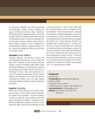 y la Educación, UNAM), John Kicza (Universidad                Ciencias Históricas a la mejor reseña sobre siglo
de Washington, Estados Unidos), Abelardo Le-                  XIX a Roberto Breña, sobre Christopher Domín-
vaggi (Universidad de Buenos Aires, Argentina),               guez Michael, “Vida de Fray Servando”, publicada
Carlos Marichal (El Colegio de México, Centro de              en Estudios de Historia Novohispana, número 37,
Estudios Históricos, México), Pedro Pérez Herrero             julio-diciembre de 2007. Mención Honorífica del
(Universidad de Alcalá, Instituto de Estudios Lati-           Comité Mexicano de Ciencias Históricas a Rogelio
noamericanos, España), Mariano Peset (Universi-               Ruiz Gomar, por “El arte maestra: traducción no-
dad de Valencia, España), Jaime E. Rodríguez O.               vohispana de un tratado pictórico”, estudio intro-
(Universidad de California, Estados Unidos) y Eric            ductorio y notas de Paula Mues Orts, publicado
van Young (Universidad de California en San Die-              en Estudios de Historia Novohispana, número 36,
go, Estados Unidos).                                          enero-junio de 2007. Premio del Comité Mexicano
                                                              de Ciencias Históricas al mejor artículo sobre his-
Incluida en los índices                                       toria novohispana a Ignacio del Río: “Comercio,
Historical Abstracts and America: History and                 libranzas de Real Hacienda y circulación moneta-
Life, Bibliografía Dieciochista, Instituto Feijoo del         ria en el norte de la Nueva España (1773-1810)”,
Siglo XVIII, Handbook of Latin American Studies,              publicado en Estudios de Historia Novohispana,
Hispanic American Periodical Index (HAPI), Índice             núm. 35, julio-diciembre de 2006.
de Revistas Mexicanas de Investigación Científica
y Tecnológica del Consejo Nacional de Ciencia y
Tecnología (Irmicyt), Citas Latinoamericanas en
Ciencias Sociales y Humanidades (Clase), Sistema                   Contacto:
Regional de Información en Línea para Revistas                     Carmen Yuste
Científicas de América Latina, el Caribe, España                   Correspondencia: Instituto de Investigaciones
y Portugal (Latidex), H-México, Índices de Revistas                Históricas, UNAM
de Historia.                                                       Circuito Mario de la Cueva s/n
                                                                   Ciudad Universitaria, Coyoacán, 04510, México, D.F.
Logros y premios                                                   Correo electrónico: novohispana@unam.mx
Premio del Comité Mexicano de Ciencias Histó-                      Teléfono: (52-55) 5622-7532; 5622-7514;
ricas al mejor artículo sobre historia novohispa-                              5622-7522
na a Felipe Castro Gutiérrez: “Luis de Castilleja y
Puruata: un noble de ‘mano poderosa’ entre dos
épocas del gobierno indígena”, publicado en Es-
tudios de Historia Novohispana, número 37, julio-
diciembre 2007. Premio del Comité Mexicano de


                                      Catálogo de revistas científicas y arbitradas   118
 