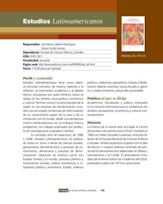 Estudios Latinoamericanos


Responsables: José María Calderón Rodríguez
                Gloria Carrillo Serrato
Dependencia: Facultad de Ciencias Políticas y Sociales
ISSN: 0187-1811                                                                                Medidas: 23 x 16.5 cm
Periodicidad: semestral
Página web: http://www.politicas.unam.mx/PAPIME/est_lat.html
Precio: 110.00 pesos por ejemplar


Perfil y contenido
Estudios Latinoamericanos tiene como objeti-                     políticos, soberanía y geopolítica; trabajo y flexibi-
vo principal contribuir de manera colectiva a la                 lización laboral; procesos socioculturales y géne-
reflexión, al intercambio académico y al debate                  ro, y medio ambiente y desarrollo sustentable.
teórico conceptual que sobre América Latina se
realiza en los ámbitos socio-político, económico                 Público al que se dirige
y cultural. Permite conocer la particularidad de la              Académicos, estudiantes y público interesado
región en los procesos de transformación mun-                    en la situación latinoamericana y caribeña en los
dial y las principales tendencias de reformulación               ámbitos sociopolítico, económico y cultural con-
de un conocimiento propio de la zona y de su                     temporáneos.
interacción con el mundo, desde una perspectiva
multi e interdisciplinaria, con un enfoque crítico y             Historia
prospectivo. Los trabajos publicados son produc-                 La historia de la revista está vinculada al Centro
to de investigaciones originales e inéditas.                     de Estudios Latinoamericanos (CELA), fundado en
        En veintidós años de trayectoria, de 1986                1960 con Pablo González Casanova, entonces di-
a 2008, Estudios Latinoamericanos ha publica-                    rector de la Escuela Nacional de Ciencias Políticas
do textos en torno a temas de ciencias sociales,                 y Sociales. Ambos proyectos surgieron con la idea
pensamiento latinoamericano y procesos de co-                    de discutir e integrar diversas corrientes de pen-
nocimiento; democracia y procesos de demo-                       samiento latinoamericano elaboradas en México,
cratización; relaciones de América Latina con                    Latinoamérica y el Caribe. El antecedente inme-
Estados Unidos y el mundo; procesos políticos y                  diato de la revista fueron los Cuadernos del CELA,
movimientos sociales; análisis económicos e in-                  publicados a partir de 1973 en varias series.
tegración política y económica; Estado, sistemas




                               Catálogo de revistas científicas y arbitradas   119
 