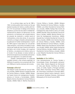 En su primera etapa, que fue de 1986 a                Ciencias Políticas y Sociales, UNAM), Márgara
1992, la revista publicó trece números en los que             Millán (Facultad de Ciencias Políticas y Sociales,
expresó la producción teórica y analítica del Cen-            UNAM), Lucio Oliver (Facultad de Ciencias Políti-
tro. El fin fue promover el diálogo entre diversas            cas y Sociales, UNAM), Rodrigo Páez (Centro de
disciplinas y puntos de vista sobre la realidad lati-         Investigaciones sobre América Latina y el Caribe,
noamericana en relación a la democracia, la crisis            UNAM), Rosa Ma. Piñón (Facultad de Ciencias Po-
económica y el fenómeno de la deuda externa;                  líticas y Sociales, UNAM), Berenice Ramírez (Ins-
los procesos de revolución y cambio social en                 tituto de Investigaciones Económicas, UNAM),
Centroamérica, entre otros temas. En ese primer               Eduardo Ruiz Contardo (Facultad de Ciencias Po-
momento, se integró a Estudios Latinoamericanos               líticas y Sociales, UNAM), Irene Sánchez (Facultad
la publicación El Caribe Contemporáneo. A partir              de Ciencias Políticas y Sociales, UNAM), Carlos
de 1994 surgió la nueva época con una periodi-                Sevilla (Facultad de Ciencias Políticas y Sociales,
cidad semestral, y tocó temas vinculados al surgi-            UNAM), Raquel Sosa (Facultad de Ciencias Políti-
miento del Tratado de Libre Comercio de América               cas y Sociales, UNAM), Adrián Sotelo (Facultad de
del Norte, de la Unión Europea, de la apertura                Ciencias Políticas y Sociales, UNAM), Jorge Turner
al Pacífico, y la presencia de América Latina en              (Facultad de Ciencias Políticas y Sociales, UNAM)
el mundo. En esa década, la revista también se                y José Villaseñor (Facultad de Ciencias Políticas y
alimentó de experiencias de exiliados latinoameri-            Sociales, UNAM).
canos que regresaron a sus países de origen.
        Estudios Latinoamericanos ha publicado                Incluida en los índices
veintidós números, y dos números especiales: en               Citas Latinoamericanas en Ciencias Sociales y
2005 por el cuarenta y cinco aniversario del CELA,            Humanidades (Clase), Hemerografía Latinoame-
y en 2006 por el veinte aniversario de la revista.            ricana (Hela), Sistema Regional de Información
                                                              en Línea para Revistas Científicas de América
Consejo editorial                                             Latina, el Caribe, España y Portugal (Latindex),
José Miguel Candia (Facultad de Ciencias Políti-              Public Affairs Information Service (PAIS), Institut
cas y Sociales, UNAM, Rossana Cassigoli (Facultad             de L’Information Scientifique et Tecnique (INIST),
de Ciencias Políticas y Sociales, UNAM), Marga-               International Political Science Abstracts, Ulrich’s
rita Favela (Centro de investigaciones Interdisci-            International Periodicals Directory, International
plinarias en Ciencias y Humanidades, UNAM),                   Bibliography of the Social Sciences (IBSS).
Roberto Herrera (Facultad de Ciencias Políticas y
Sociales, UNAM), Pablo A. Mariñez (Facultad de




                                      Catálogo de revistas científicas y arbitradas   120
 