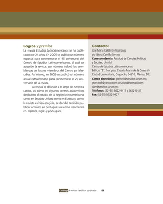Logros y premios                                                     Contacto:
La revista Estudios Latinoamericanos se ha publi-                    José María Calderón Rodríguez
cado por 24 años. En 2005 se publicó un número                       y/o Gloria Carrillo Serrato
especial para conmemorar el 45 aniversario del                       Correspondencia: Facultad de Ciencias Políticas
Centro de Estudios Latinoamericanos, al cual se                      y Sociales, UNAM
adscribe la revista; ese número incluyó las sem-                     Centro de Estudios Latinoamericanos
blanzas de ilustres miembros del Centro ya falle-                    Edificio “E”, 1er. piso, Circuito Mario de la Cueva s/n
cidos. Así mismo, en 2006 se publicó un número                       Ciudad Universitaria, Coyoacán, 04510, México, D.F.
anual extraordinario para conmemorar el 20 ani-                      Correo electrónico: gserrato@servidor.unam.mx;
versario de la revista.                                              gserrato5@yahoo.com; celafcps@hotmail.com;
        La revista se difunde a lo largo de América                  dam@servidor.unam.mx
Latina, así como en algunos centros académicos                       Teléfonos: (52-55) 5622-9417 y 5622-9427
dedicados al estudio de la región latinoamericana                    Fax: (52-55) 5622-9427
tanto en Estados Unidos como en Europa y, como
la revista es bien acogida, se decidió también pu-
blicar artículos en portugués así como resúmenes
en español, inglés y portugués.




                              Catálogo de revistas científicas y arbitradas   121
 