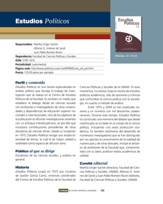 Estudios Políticos


Responsables: Martha Singer Sochet
                Alfonso G. Jiménez de Sandi
                Juan Pablo Romero Roisin
Dependencia: Facultad de Ciencias Políticas y Sociales                                      Medidas: 23 x 16 cm
ISSN: 0185-1616
Periodicidad: cuatrimestral
Página web: http://www.politicas.unam.mx/PAPIME/conj_ed_pol.html
Precio: 110.00 pesos por ejemplar


Perfil y contenido
Estudios Políticos es una revista especializada en           Ciencias Políticas y Sociales de la UNAM. En esos
análisis político que divulga el trabajo de inves-           momentos, no existía ninguna revista de estudios
tigación que se realiza en el Centro de Estudios             políticos académicos, sólo de opiniones y crónicas
Políticos de la Facultad. Es también un medio que            que confundían la ciencia política con la sociolo-
establece el diálogo desde las ciencias sociales             gía, en cuanto a método de análisis.
con profesores e investigadores de otras universi-                   Entre 1975 y 2009 se han publicado no-
dades y dependencias de educación superior na-               venta y un números con mil doscientas colabo-
cionales e internacionales. Uno de los objetivos de          raciones. Durante este tiempo, Estudios Políticos
la publicación es difundir investigaciones recientes         ha construido una memoria del debate que desde
con un enfoque interdisciplinario; es por ello que           nuestro país se ha dado en el campo de la ciencia
incorpora contribuciones procedentes de otras                política, incluyendo una vasta producción aca-
disciplinas de ciencias afines. Desde su fundación           démica. Es también testimonio del desarrollo de
en 1975, Estudios Políticos recoge una amplia di-            numerosos investigadores que se han distinguido
versidad de temas, lo cual le da mayor calidad y             por sus aportes al conocimiento de la realidad de
visibilidad como espacio de difusión serio.                  nuestro país y de otras latitudes. Incluye el esfuer-
                                                             zo de profesores de la Facultad que, comprome-
Público al que se dirige                                     tidos con su labor, publican textos académicos de
Estudiosos de las ciencias sociales, y público en            calidad.
general.
                                                             Comité editorial
Historia                                                     Martha Singer Sochet (directora, Facultad de Cien-
Estudios Políticos surgió en 1975 por iniciativa             cias Políticas y Sociales, UNAM), Alfonso G. Jimé-
de Gastón García Cantú, entonces coordinador                 nez de Sandi y Juan Pablo Romero Roisin (editores,
del Centro de Estudios Políticos de la Facultad de           Facultad de Ciencias Políticas y Sociales, UNAM).


                                     Catálogo de revistas científicas y arbitradas   122
 