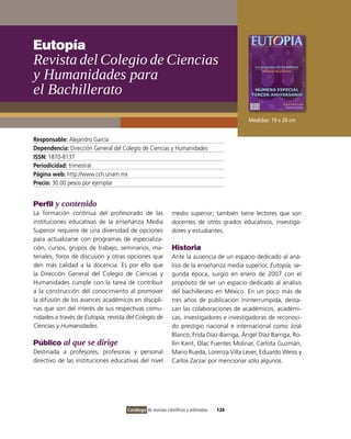 Eutopía
Revista del Colegio de Ciencias
y Humanidades para
el Bachillerato
                                                                                           Medidas: 19 x 26 cm


Responsable: Alejandro García
Dependencia: Dirección General del Colegio de Ciencias y Humanidades
ISSN: 1870-8137
Periodicidad: trimestral
Página web: http://www.cch.unam.mx
Precio: 30.00 pesos por ejemplar


Perfil y contenido
La formación continua del profesorado de las                 medio superior; también tiene lectores que son
instituciones educativas de la enseñanza Media               docentes de otros grados educativos, investiga-
Superior requiere de una diversidad de opciones              dores y estudiantes.
para actualizarse con programas de especializa-
ción, cursos, grupos de trabajo, seminarios, ma-             Historia
teriales, foros de discusión y otras opciones que            Ante la ausencia de un espacio dedicado al aná-
den más calidad a la docencia. Es por ello que               lisis de la enseñanza media superior, Eutopía, se-
la Dirección General del Colegio de Ciencias y               gunda época, surgió en enero de 2007 con el
Humanidades cumple con la tarea de contribuir                propósito de ser un espacio dedicado al análisis
a la construcción del conocimiento al promover               del bachillerato en México. En un poco más de
la difusión de los avances académicos en discipli-           tres años de publicación ininterrumpida, desta-
nas que son del interés de sus respectivas comu-             can las colaboraciones de académicos, académi-
nidades a través de Eutopía, revista del Colegio de          cas, investigadores e investigadoras de reconoci-
Ciencias y Humanidades.                                      do prestigio nacional e internacional como José
                                                             Blanco, Frida Díaz-Barriga, Ángel Díaz Barriga, Ro-
Público al que se dirige                                     llin Kent, Olac Fuentes Molinar, Carlota Guzmán,
Destinada a profesores, profesoras y personal                Mario Rueda, Lorenza Villa Lever, Eduardo Weiss y
directivo de las instituciones educativas del nivel          Carlos Zarzar por mencionar sólo algunos.




                                     Catálogo de revistas científicas y arbitradas   124
 