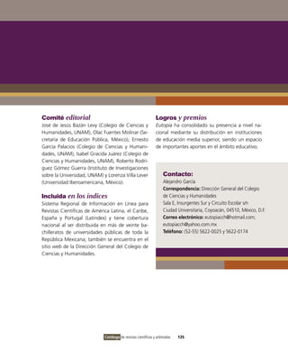 Comité editorial                                                Logros y premios
José de Jesús Bazán Levy (Colegio de Ciencias y                 Eutopía ha consolidado su presencia a nivel na-
Humanidades, UNAM), Olac Fuentes Molinar (Se-                   cional mediante su distribución en instituciones
cretaría de Educación Pública, México), Ernesto                 de educación media superior, siendo un espacio
García Palacios (Colegio de Ciencias y Humani-                  de importantes aportes en el ámbito educativo.
dades, UNAM), Isabel Gracida Juárez (Colegio de
Ciencias y Humanidades, UNAM), Roberto Rodrí-
guez Gómez Guerra (Instituto de Investigaciones
sobre la Universidad, UNAM) y Lorenza Villa Lever                   Contacto:
(Universidad Iberoamericana, México).                               Alejandro García
                                                                    Correspondencia: Dirección General del Colegio
Incluida en los índices                                             de Ciencias y Humanidades
Sistema Regional de Información en Línea para                       Sala E, Insurgentes Sur y Circuito Escolar s/n
Revistas Científicas de América Latina, el Caribe,                  Ciudad Universitaria, Coyoacán, 04510, México, D.F.
España y Portugal (Latindex) y tiene cobertura                      Correo electrónico: eutopiacch@hotmail.com;
nacional al ser distribuida en más de veinte ba-                    eutopiacch@yahoo.com.mx
chilleratos de universidades públicas de toda la                    Teléfono: (52-55) 5622-0025 y 5622-0174
República Mexicana; también se encuentra en el
sitio web de la Dirección General del Colegio de
Ciencias y Humanidades.




                             Catálogo de revistas científicas y arbitradas   125
 
