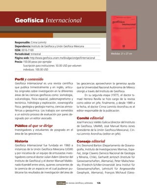 Geofísica Internacional


Responsable: Cinna Lomnitz
Dependencia: Instituto de Geofísica y Unión Geofísica Mexicana
ISSN: 0016-7169
Periodicidad: trimestral                                                                    Medidas: 21 x 27 cm
Página web: http://www.geofisica.unam.mx/divulgacion/geofinternacional
Precio: 150.00 pesos por ejemplar
        Suscripción para instituciones: 50.00 USD por volumen
        individuos: 100.00 USD


Perfil y contenido
Geofísica Internacional es una revista científica            las geociencias aprovecharon la generosa ayuda
que publica trimestralmente y en inglés, artícu-             que la Universidad Nacional Autónoma de México
los originales sobre investigación en la diferentes          otorgó a través del Instituto de Geofísica.
áreas de las ciencias geofísicas como: sismología,                  En su segunda etapa (1977), el doctor Is-
vulcanología, física espacial, paleomagnetismo y             mael Herrera Revilla se hizo cargo de la revista
tectónica, hidrología y exploración, oceanografía            como editor en jefe; finalmente, y desde 1989 a
física, geología y geología marina, ciencias atmos-          la fecha, el doctor Cinna Lomnitz Aronsfrau es el
féricas y geoquímica. Los trabajos son sometidos             editor responsable de la publicación.
a un estricto proceso de evaluación por pares de-
signado por un editor asociado.                              Comité editorial
                                                             José Francisco Valdés Galicia (director del Instituto
Público al que se dirige                                     de Geofísica, UNAM), José Manuel Romo Jones
Investigadores y estudiantes de posgrado en el               (presidente de la Unión Geofísica Mexicana), Cin-
área de las geociencias.                                     na Lomnitz Aronsfrau (editor en jefe).

Historia                                                     Consejo editorial
Geofísica Internacional fue fundada en 1960 a                Eric Desmond Barton (Departamento de Oceano-
instancias de la Unión Geofísica Mexicana (UGM)              grafía, Instituto de Investigaciones Marinas, Espa-
y por iniciativa de un equipo de entusiastas inves-          ña), Jorge Clavero (Servicio Nacional de Geología
tigadores como el doctor Julian Adem (director del           y Minería, Chile), Gerhardt Jentzsch (Institute für
Instituto de Geofísica) y el doctor Manuel Maldo-            Geowissenschaften, Alemania), Peter Malischew-
nado Koerdell entre otros, quienes conscientes de            sky (Friedrich-Schiller-Universität Jena Institut für
la carencia de un espacio en el cual pudieran pu-            Geowissenschaften, Lehrstuhl für Angewandte
blicarse los resultados de investigación del área de         Geophysik, Alemania), François Michaud (Géos-


                                     Catálogo de revistas científicas y arbitradas   126
 