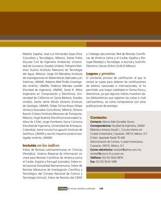 Madrid, España), José Luis Fernández Zayas (Foro                y Catálogo documental, Red de Revistas Científi-
Consultivo y Tecnológico, México), Dante Fratta                 cas de América Latina y el Caribe, España y Por-
(Escuela Civil de Ingeniería Ambiental, Universi-               tugal (Redalyc) y Tecnología, e-Journal y Scientific
dad de Louisiana, Estados Unidos), Polioptro Mar-               Electronic Library Online (SciELO-México).
tínez Austria (Instituto Mexicano de Tecnología
del Agua, México), Jorge Gil Mendieta (Instituto                Logros y premios
de Investigaciones en Matemáticas Aplicadas y en                El constante proceso de certificación al que la
Sistemas, UNAM), Roberto Meli Piralla (investiga-               revista se sujeta para obtener las certificaciones
dor emérito, UNAM), Federico Méndez Lavielle                    de árbitros nacionales e internacionales, le ha
(Facultad de Ingeniería, UNAM), Sanjit K. Mitra                 permitido una mayor visibilidad en forma física y
(Ingeniería en Computación y Electrónica, Uni-                  electrónica, ya que algunos índices muestran da-
versidad de California en Santa Bárbara, Estados                tos bibliométricos que registran las visitas a nivel
Unidos), Dante Jaime Morán Zenteno (Instituto                   Latinoamérica, así como comparativos con otras
de Geología, UNAM), Felipe Ochoa Rosso (Felipe                  publicaciones de prestigio.
Ochoa y Asociados Consultores, México), Octavio
Rascón Chávez (Instituto Mexicano de Transporte,
México), Hugh Rudnick (Pontificia Universidad Ca-                   Contacto:
tólica de Chile), Jorge Humberto Sierra Carmona                     Contacto: Marcia Aída González Osuna
(Facultad de Ingeniería, Universidad de Antioquía,                  Correspondencia: Facultad de Ingeniería, UNAM
Colombia), Jaime Urrutia Fucugauchi (Instituto de                   Biblioteca Antonio Dovalí J., Circuito Interior s/n
Geofísica, UNAM) y Jacinto Viqueira Landa (inves-                   Ciudad Universitaria, Coyoacán, 04510, México, D.F.
tigador emérito, UNAM).                                             O bien: Apartado Postal 70-440
                                                                    Administración de Correos, Ciudad Universitaria,
Incluida en los índices                                             Coyoacán, 04510, México, D.F.
Índice de Revistas Latinoamericanas en Ciencias                     Correo electrónico: revistaiit@yahoo.com.mx;
(Periódica), Sistema Regional de Información en                     revistafi@cancun.fi-a.unam.mx
Línea para Revistas Científicas de América Latina                   Teléfono: (52-55) 5622-0876
el Caribe, España y Portugal (Latindex), Índice In-                 Fax: (52-55) 5616-1899
ternacional Actualidad Iberoamericana, Índice de
Revistas Mexicanas de Investigación Científica y
Tecnológica del Consejo Nacional de Ciencia y
Tecnología (Irmicyt), Índice de Revistas del CREDI


                              Catálogo de revistas científicas y arbitradas   129
 