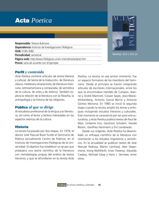 Acta Poetica


Responsable: Tatiana Bubnova
Dependencia: Instituto de Investigaciones Filológicas
ISSN: 0185-3082
Periodicidad: semestral                                                                      Medidas: 22.5 x 15.5 cm
Página web: http://www.filologicas.unam.mx/indices/actpoe.htm
Precio: varía de acuerdo con el ejemplar


Perfil y contenido
Acta Poetica contiene artículos de teoría literaria            Poetica. La revista, en ese primer momento, fue
y cultural, de teoría de la traducción, de literatura          un espacio formativo de los miembros del Semi-
clásica, medieval y renacentista; de literatura mexi-          nario. Desde el principio se fueron integrando
cana, latinoamericana y comparada; de semiótica                artículos de escritores internacionales, entre los
de la cultura, de artes y de retórica. También ex-             que se encontraban Haroldo de Campos, Jean-
plora la relación de la literatura con la filosofía, la        ne y André Martinet, Cesare Segre, Jean-Marie-
antropología y la historia de las religiones.                  Klinkenberg, Antonio García Berrio y Antonio
                                                               Gómez Moriana. En 1985 se inició la segunda
Público al que se dirige                                       etapa cuando la revista amplió los temas y enfo-
Al estudioso profesional de la lengua y la literatu-           ques incluyendo estudios literarios y culturales.
ra, así como al lector y lectora interesados en los            Este momento se caracterizó por ser post-estruc-
aspectos teóricos de la cultura.                               turalista, y Acta Poetica publicó textos de Paul de
                                                               Man, Umberto Eco, Gershom Scholem, Harold
Historia                                                       Bloom, Geoffrey Hartmann y Eric Landowski.
La revista ha pasado por dos etapas. En 1978, el                   Desde sus orígenes, Acta Poetica ha desarro-
doctor José Pascual Buxó fundó el Seminario de                 llado un enfoque científico de la literatura con
Poética (actualmente Centro de Poética), en el                 orientación a los estudios lingüísticos y semióti-
Instituto de Investigaciones Filológicas de la Uni-            cos. En la actualidad se publican textos de José
versidad. El objetivo fue establecer un grupo que              Manuel Pedrosa, Martin Lienhard, Alan Deyer-
produjera una teoría científica de la literatura               mond, Irving Wohlfarth, Enzo Traverso, Eduardo
con metodologías propias del análisis de textos                Cadava, Michael Löwy y Hans J. Vermeer, entre
literarios, y que se difundieran en la revista Acta            otros.




                                       Catálogo de revistas científicas y arbitradas   14
 