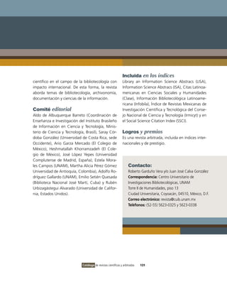 Incluida en los índices
científico en el campo de la bibliotecología con               Library an Information Science Abstracs (LISA),
impacto internacional. De esta forma, la revista               Information Science Abstracs (ISA), Citas Latinoa-
aborda temas de bibliotecología, archivonomía,                 mericanas en Ciencias Sociales y Humanidades
documentación y ciencias de la información.                    (Clase), Información Bibliotecológica Latinoame-
                                                               ricana (Infobila), Índice de Revistas Mexicanas de
Comité editorial                                               Investigación Científica y Tecnológica del Conse-
Aldo de Albuquerque Barreto (Coordinación de                   jo Nacional de Ciencia y Tecnología (Irmicyt) y en
Enseñanza e Investigación del Instituto Brasileño              el Social Science Citation Index (SSCI).
de Información en Ciencia y Tecnología, Minis-
terio de Ciencia y Tecnología, Brasil), Saray Cór-             Logros y premios
doba González (Universidad de Costa Rica, sede                 Es una revista arbitrada, incluida en índices inter-
Occidente), Ario Garza Mercado (El Colegio de                  nacionales y de prestigio.
México), Heshmatallah Khorramzadeh (El Cole-
gio de México), José López Yepes (Universidad
Complutense de Madrid, España), Estela Mora-
les Campos (UNAM), Martha Alicia Pérez Gómez                        Contacto:
Universidad de Antioquía, Colombia), Adolfo Ro-                     Roberto Garduño Vera y/o Juan José Calva González
dríguez Gallardo (UNAM), Emilio Setién Quesada                      Correspondencia: Centro Universitario de
(Biblioteca Nacional José Martí, Cuba) y Rubén                      Investigaciones Bibliotecológicas, UNAM
Urbizagástegui Alvarado (Universidad de Califor-                    Torre II de Humanidades, piso 13
nia, Estados Unidos).                                               Ciudad Universitaria, Coyoacán, 04510, México, D.F.
                                                                    Correo electrónico: revista@cuib.unam.mx
                                                                    Teléfonos: (52-55) 5623-0325 y 5623-0338




                             Catálogo de revistas científicas y arbitradas   131
 