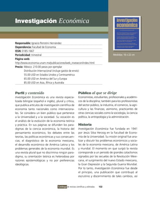 Investigación Económica


Responsable: Ignacio Perrotini Hernández
Dependencia: Facultad de Economía
ISSN: 0185-1667
Periodicidad: trimestral                                                                      Medidas: 16 x 22 cm
Página web:
http://www.economia.unam.mx/publicaciones/web_invesecon/index.html
Precio: México: 210.00 pesos por ejemplar
        Distribución Internacional (incluye gastos de envío):
        55.00 USD en Estados Unidos y Centroamérica
        65.00 USD en América del Sur y Europa
        85.00 USD en Asia, África y Australia


Perfil y contenido                                            Público al que se dirige
Investigación Económica es una revista especia-               Economistas, estudiantes, profesionales y académi-
lizada bilingüe (español e inglés), plural y crítica,         cos de la disciplina; también para los profesionistas
que publica artículos de investigación científica de          del sector público, la industria, el comercio, la agri-
economía tanto nacionales como internaciona-                  cultura y las finanzas; asimismo, practicantes de
les. Se considera un bien público que pertenece               otras ciencias sociales como la sociología, la ciencia
a la Universidad y a la sociedad. Su vocación es              política, la antropología y la administración.
el análisis de la evolución de la economía teórica
y práctica. En sus páginas se difunden los para-              Historia
digmas de la ciencia económica, la historia del               Investigación Económica fue fundada en 1941
pensamiento económico, los debates entre las                  por Jesús Silva Herzog en la Facultad de Econo-
teorías, las políticas económicas y sus consecuen-            mía de la Universidad. Su misión original fue ana-
cias; el diagnóstico de la economía mexicana,                 lizar y discutir los problemas económicos y socia-
el desarrollo económico de América Latina y los               les de la economía mexicana, de América Latina
problemas generales de la economía mundial. Es                y mundial. El momento en que surgió la revista
una revista plural que no discrimina ningún para-             corresponde a un periodo de grandes cataclismos
digma; su orientación teórica es heterodoxa por               signados por las secuelas de la Revolución Mexi-
razones epistemológicas y no por preferencias                 cana, el surgimiento del nuevo Estado mexicano,
ideológicas.                                                  la Gran Depresión y la Segunda Guerra Mundial.
                                                              Por lo tanto, Investigación Económica fue desde
                                                              el principio, una publicación que contribuyó al
                                                              escrutinio y discernimiento de tales cambios, así


                                      Catálogo de revistas científicas y arbitradas   132
 