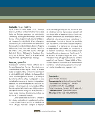 Incluida en los índices
Social Science Citation Index (SSCI), Thomson                  tículo de investigación publicado durante el año
Scientific, Institute for Scientific Information (ISI),        de edición del premio. El proceso de selección del
Índice de Revistas Mexicanas de Investigación                  artículo ganador se lleva a cabo por un jurado ca-
Científica y Tecnológica del Consejo Nacional de               lificador conformado por miembros de la UNAM,
Ciencia y Tecnología (Irmicyt), Journal of Econo-              del comité editorial y externos al Instituto de In-
mic Literature (Econ-Lit), Public Affairs Information          vestigaciones Económicas, lo cual ha permitido
Service (PAIS); Citas Latinoamericanas en Ciencias             que los criterios para la selección sean objetivos
Sociales y Humanidades (Clase), Sistema Regional               e imparciales. A la fecha se han entregado tres
de Información en Línea para Revistas Científicas              reconocimientos conformados por un diploma y
de América Latina, el Caribe, España y Portugal                un incentivo económico: “Winners and Losers of
(Latindex), Elsevier Bibliographic Databases (Sco-             Regional Growth in Mexico and their Dynamics”,
pus) y Red de Revistas Científicas de América Lati-            de Eduardo Rodríguez-Oreggia en 2007; “The
na y el Caribe, España y Portugal (Redalyc).                   macroeconomics of aggregate demand and the
                                                               price level”, de Thomas I. Palley en 2008, y “Efec-
Logros y premios                                               tos de la liberalización comercial en el crecimiento
Investigación Económica ha sido ratificada por el              económico y la balanza de pagos en América Lati-
Consejo Nacional de Ciencia y Tecnología como                  na”, de Penélope Pacheco López en 2009.
una revista de excelencia y de calidad, al ser eva-
luada favorablemente y sin recomendaciones en
la edición 2006-2007 del Índice de Revistas Mexi-
canas de Investigación Científica y Tecnológica.                    Contacto:
Durante los últimos años, Investigación ha sido                     Ignacio Perrotini Hernández
invitada a formar parte de diversos índices y bases                 Correspondencia: Facultad de Economía, UNAM
de datos, y se le reconoce como una revista de alta                 División de Estudios de Posgrado, Cubículo 213
calidad y relevancia para la comunidad científica.                  Circuito Interior s/n, 1er. piso, edificio B
También calificó la Comisión para el Mejoramiento                   Ciudad Universitaria, Coyoacán, 04510, México, D.F.
de la Enseñanza del Postgrado de Brasil como la                     Correo electrónico: iph@servidor.unam.mx
mejor revista mexicana de economía, incluso por                     Teléfonos: (52-55) 5622-1636 y 5622-2131.
encima de El Trimestre Económico.
        Con el objetivo de reconocer la calidad de
los trabajos publicados en sus páginas Investiga-
ción Económica instauró en 2007 el Premio Anual
“Juan F. Noyola Vázquez”, otorgado al mejor ar-


                                       Catálogo de revistas científicas y arbitradas   134
 