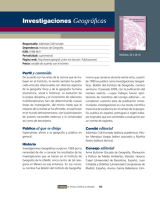 Investigaciones Geográficas


Responsable: Atlántida Coll-Hurtado
Dependencia: Instituto de Geografía
ISSN: 0188-4611
Periodicidad: cuatrimestral                                                                 Medidas: 20 x 26 cm
Página web: http://www.igeograf.unam.mx (sección: Publicaciones)
Precio: variable de acuerdo con el número


Perfil y contenido
De acuerdo con las áreas de la ciencia que se tra-             mismo que conservó durante veinte años; a partir
bajan en el Instituto, la revista siempre ha publi-            de 1990 se publicó como Investigaciones Geográ-
cado artículos relacionados con diversos aspectos              ficas, Boletín del Instituto de Geografía, número
de la geografía física y de la geografía humana                veintiuno. El pasado 2009, con la publicación del
(económica, social e histórica). La evolución de               número setenta —cuyos trabajos fueron apor-
la propia disciplina y el incremento de relaciones             taciones de miembros del consejo editorial— se
multidisciplinarias han ido determinando nuevas                cumplieron cuarenta años de publicación ininte-
líneas de investigación, del mismo modo que el                 rrumpida. Investigaciones es una revista científica
impacto de la revista se ha afirmado, en particular            mexicana de excelencia en el campo de la geogra-
en el mundo latinoamericano, con la participación              fía; publica en español, portugués e inglés traba-
de autores nacionales externos a la Universidad                jos originales que son sometidos a evaluación por
así como de extranjeros.                                       un comité de expertos.

Público al que se dirige                                       Comité editorial
Especialistas afines a la geografía y público en               Atlántida Coll-Hurtado (editora académica), Héc-
general.                                                       tor Mendoza Vargas (editor asociado) y Martha
                                                               Pavón (editora técnica).
Historia
Investigaciones Geográficas surgió en 1969 por la              Consejo editorial
necesidad de dar a conocer los resultados de las               Anne Buttimer (Escuela de Geografía, Planeación
investigaciones que se hacían en el Instituto de               y Política de Medio Ambiente, Irlanda), Horacio
Geografía de la UNAM, único centro de tal cate-                Capel (Universidad de Barcelona, España), Juan
goría en México en ese entonces. En sus inicios,               Córdoba y Ordóñez (Universidad Complutense de
su nombre fue Boletín del Instituto de Geografía,              Madrid, España), Aurora García Ballesteros (Uni-




                              Catálogo de revistas científicas y arbitradas   135
 