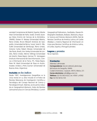 versidad Complutense de Madrid, España), Moshe               Geographical Publications, GeoDados, Elsevier Bi-
Inbar (Universidad de Haifa, Israel), Ernesto Jáure-         bliographic Databases, Biobase, Abstracts y Aqua-
gui Ostos (Centro de Ciencias de la Atmósfera,               tic Science and Fisheries Abstracts (ASFA), Red de
UNAM), Doreen B. Massey (Universidad Abierta,                Revistas Científicas de América Latina y el Caribe
Reino Unido), Bruno Messerli (Instituto de Geo-              (Redalyc) y Sistema Regional de Información en
grafía, Universidad de Berna, Suiza), Sarah E. Me-           Línea para Revistas Científicas de América Latina,
tcalfe (Universidad de Edimburgo, Reino Unido),              el Caribe, España y Portugal (Latindex).
Antonio Carlos Robert Moraes (Universidad de
São Paulo, Brasil), Ann Varley (Universidad de Lon-          Logros y premios
dres, Reino Unido), Menno Vellinga (Universidad              No se reportan.
de Utrecht, Países Bajos), Herman Th. Verstappen
(Instituto Internacional de Geo-Información, Cien-
cia e Información de la Tierra, ITC, Países Bajos),               Contacto:
Peter M. Ward (Universidad de Texas en Austin,                    Atlántida Coll-Hurtado
Estados Unidos) y Perla Zusman (Universidad de                    Correspondencia: Sección editorial, planta baja
Buenos Aires, Argentina).                                         del Instituto de Geografía, UNAM.
                                                                  Ciudad Universitaria, Coyoacán, 04510, México, D.F.
Incluida en los índices                                           Correo electrónico: edito@igg.unam.mx
Desde 1997, Investigaciones Geográficas es la                     Teléfono: (52-55) 5623-0222, ext. 45561 y 45562
única revista en su área incluida en el Índice de                 Fax: (52-55) 5616-2145
Revistas Mexicanas de Investigación Científica y
Tecnológica del Consejo Nacional de Ciencia y
Tecnología (Irmicyt). Además, se encuentra indiza-
da en Geographical Abstracts, Índice de Revistas
Latinoamericanas en Ciencias (Periódica), Current




                                     Catálogo de revistas científicas y arbitradas   136
 