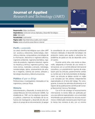 Journal of Applied
Research and Technology (JART)


Responsable: Felipe Lara-Rosano
Dependencia: Centro de Ciencias Aplicadas y Desarrollo Tecnológico                           Medidas: 27.6 x 21.3 cm
ISSN: 1665-6423
Periodicidad: cuatrimestral
Página web: http://cibernetica.ccadet.unam.mx/jart/
Precio: revista virtual de acceso libre en internet


Perfil y contenido
Las áreas científico-tecnológicas que cubre JART                la consolidación de una comunidad profesional
son: acústica y vibraciones, biotecnología, ciber-              mexicana dedicada al desarrollo tecnológico de
nética y sistemas, computadoras y tecnologías de                productos nuevos para ayudar a solucionar los
la información, electrónica e ingeniería eléctrica,             problemas de países en vías de desarrollo como
ingeniería ambiental, ingeniería biomédica, inge-               el nuestro.
niería de producto, ingeniería industrial, ingenie-                     Durante veinte años, esta revista se desa-
ría mecánica y térmica, ingeniería química, inge-               rrolló, adoptando el formato de una revista in-
niería sísmica, materiales y sensores, metrología,              ternacional, con un comité editorial internacional
nanotecnología, óptica, procesamiento de seña-                  consultivo y un procedimiento riguroso de acep-
les e imágenes, sistemas de control, software y                 tación para los artículos; posteriormente cambió
tecnología educativos y telecomunicaciones.                     su nombre por el de Instrumentation & Develop-
                                                                ment. Los artículos se debían escribir en inglés
Público al que se dirige                                        y ser revisados por tres árbitros independientes
Profesionistas e investigadores interesados en las              especializados en el tema del trabajo. Por consi-
ingenierías y ciencias físicas.                                 guiente, la revista fue admitida oficialmente en el
                                                                registro de las publicaciones científicas del Conse-
Historia                                                        jo Nacional de Ciencia y Tecnología.
Instrumentación y Desarrollo, la revista de la So-                      Con el fin de conseguir el reconocimiento
ciedad Mexicana de Instrumentación (SOMI), fue                  internacional, la revista debía ser publicada por
establecida en 1981 con los objetivos siguientes:               una casa editorial especializada o una universidad
a) publicar y diseminar los resultados de los es-               renombrada que garantizara los recursos econó-
fuerzos de investigación y desarrollo de alta cali-             micos e intelectuales necesarios para imprimir por
dad en el campo de la instrumentación; b) apoyar                lo menos tres números al año, con un mínimo




                               Catálogo de revistas científicas y arbitradas   137
 