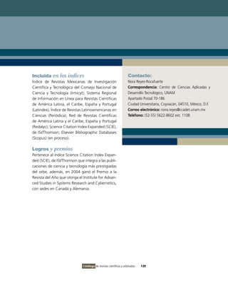 Incluida en los índices                                             Contacto:
Índice de Revistas Mexicanas de Investigación                       Nora Reyes-Rocafuerte
Científica y Tecnológica del Consejo Nacional de                    Correspondencia: Centro de Ciencias Aplicadas y
Ciencia y Tecnología (Irmicyt); Sistema Regional                    Desarrollo Tecnológico, UNAM
de Información en Línea para Revistas Científicas                   Apartado Postal 70-186
de América Latina, el Caribe, España y Portugal                     Ciudad Universitaria, Coyoacán, 04510, México, D.F.
(Latindex), Índice de Revistas Latinoamericanas en                  Correo electrónico: nora.reyes@ccadet.unam.mx
Ciencias (Periódica); Red de Revistas Científicas                   Teléfono: (52-55) 5622-8602 ext. 1108
de América Latina y el Caribe, España y Portugal
(Redalyc); Science Citation Index Expanded (SCIE),
de ISI/Thomson; Elsevier Bibliographic Databases
(Scopus) (en proceso).

Logros y premios
Pertenece al índice Science Citation Index Expan-
ded (SCIE), de ISI/Thomson que integra a las publi-
caciones de ciencia y tecnología más prestigiadas
del orbe, además, en 2004 ganó el Premio a la
Revista del Año que otorga el Institute for Advan-
ced Studies in Systems Research and Cybernetics,
con sedes en Canadá y Alemania.




                              Catálogo de revistas científicas y arbitradas   139
 
