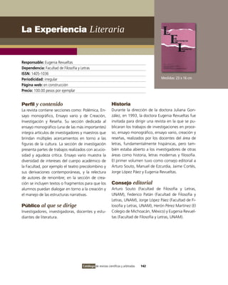 La Experiencia Literaria


Responsable: Eugenia Revueltas
Dependencia: Facultad de Filosofía y Letras
ISSN: 1405-1036
Periodicidad: irregular                                                                     Medidas: 23 x 16 cm
Página web: en construcción
Precio: 100.00 pesos por ejemplar


Perfil y contenido                                            Historia
La revista contiene secciones como: Polémica, En-             Durante la dirección de la doctora Juliana Gon-
sayo monográfico, Ensayo vario y de Creación,                 zález, en 1993, la doctora Eugenia Revueltas fue
Investigación y Reseña. Su sección dedicada al                invitada para dirigir una revista en la que se pu-
ensayo monográfico (una de las más importantes)               blicaran los trabajos de investigaciones en proce-
integra artículos de investigadores y maestros que            so, ensayo monográfico, ensayo vario, creación y
brindan múltiples acercamientos en torno a las                reseñas, realizados por los docentes del área de
figuras de la cultura. La sección de investigación            letras, fundamentalmente hispánicas, pero tam-
presenta partes de trabajos realizados con acucio-            bién estaba abierto a los investigadores de otras
sidad y agudeza crítica. Ensayo vario muestra la              áreas como historia, letras modernas y filosofía.
diversidad de intereses del cuerpo académico de               El primer volumen tuvo como consejo editorial a
la Facultad, por ejemplo el teatro precolombino y             Arturo Souto, Manuel de Ezcurdia, Jaime Cortés,
sus derivaciones contemporáneas, y la relectura               Jorge López Páez y Eugenia Revueltas.
de autores de renombre; en la sección de crea-
ción se incluyen textos o fragmentos para que los             Consejo editorial
alumnos puedan dialogar en torno a la creación y              Arturo Souto (Facultad de Filosofía y Letras,
el manejo de las estructuras narrativas.                      UNAM), Federico Patán (Facultad de Filosofía y
                                                              Letras, UNAM), Jorge López Páez (Facultad de Fi-
Público al que se dirige                                      losofía y Letras, UNAM), Herón Pérez Martínez (El
Investigadores, investigadoras, docentes y estu-              Colegio de Michoacán, México) y Eugenia Revuel-
diantes de literatura.                                        tas (Facultad de Filosofía y Letras, UNAM).




                                      Catálogo de revistas científicas y arbitradas   142
 