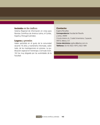 Incluida en los índices                                             Contacto:
Sistema Regional de Información en Línea para                       Eugenia Revueltas
Revistas Científicas de América Latina, el Caribe,                  Correspondencia: Facultad de Filosofía
España y Portugal (Latindex).                                       y Letras, UNAM
                                                                    Circuito Interior s/n, Ciudad Universitaria, Coyoacán,
Logros y premios                                                    04510, México, D.F.
Haber persistido en el gusto de la comunidad                        Correo electrónico: pipiluco@yahoo.com.mx
durante 16 años y mantenerla informada, sobre                       Teléfonos: (52-55) 5622-1879 y 5622-1840
todo, de las investigaciones en proceso. La pu-
blicación especial en homenaje a Cernuda (núm.
16) fue muy elogiada por las autoridades de la
Facultad.




                             Catálogo de revistas científicas y arbitradas   143
 
