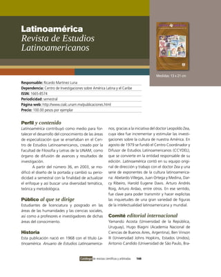 Latinoamérica
Revista de Estudios
Latinoamericanos

                                                                                             Medidas: 13 x 21 cm
Responsable: Ricardo Martínez Luna
Dependencia: Centro de Investigaciones sobre América Latina y el Caribe
ISSN: 1665-8574
Periodicidad: semestral
Página web: http://www.cialc.unam.mx/publicaciones.html
Precio: 100.00 pesos por ejemplar


Perfil y contenido
Latinoamérica contribuyó como medio para for-                 nos, gracias a la iniciativa del doctor Leopoldo Zea,
talecer el desarrollo del conocimiento de las áreas           cuya idea fue incrementar y estimular las investi-
de especialización que se enseñaban en el Cen-                gaciones sobre la cultura de nuestra América. En
tro de Estudios Latinoamericanos, creado por la               agosto de 1979 se fundó el Centro Coordinador y
Facultad de Filosofía y Letras de la UNAM, como               Difusor de Estudios Latinoamericanos (CCYDEL),
órgano de difusión de avances y resultados de                 que se convierte en la entidad responsable de su
investigación.                                                edición. Latinoamérica contó en su equipo origi-
       A partir del número 36, en 2003, se mo-                nal de dirección y trabajo con el doctor Zea y una
dificó el diseño de la portada y cambió su perio-             serie de exponentes de la cultura latinoamerica-
dicidad a semestral con la finalidad de actualizar            na: Abelardo Villegas, Juan Ortega y Medina, Dar-
el enfoque y así buscar una diversidad temática,              cy Ribeiro, Harold Eugene Davis. Arturo Andrés
teórica y metodológica.                                       Roig, Arturo Ardao, entre otros. En ese sentido,
                                                              fue clave para poder transmitir y hacer explícitas
Público al que se dirige                                      las inquietudes de una gran variedad de figuras
Estudiantes de licenciatura y posgrado en las                 de la intelectualidad latinoamericana y mundial.
áreas de las humanidades y las ciencias sociales,
así como a profesores e investigadores de dichas              Comité editorial internacional
áreas del conocimiento.                                       Yamandú Acosta (Universidad de la República,
                                                              Uruguay), Hugo Biagini (Academia Nacional de
Historia                                                      Ciencias de Buenos Aires, Argentina), Ben Vinson
Esta publicación nació en 1968 con el título La-              III (Universidad Johns Hopkins, Estados Unidos),
tinoamérica. Anuario de Estudios Latinoamerica-               Antonio Candido (Universidad de São Paulo, Bra-


                                     Catálogo de revistas científicas y arbitradas   144
 