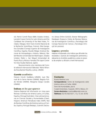 sil), Patrick Carroll (Texas A&M, Estados Unidos),              nic Library Online (SciELO), Elsevier Bibliographic
Lancelot Cowie (Centre for Latin America and the                Databases (Scopus) e Índice de Revistas Mexica-
Caribbean the University of the West Indies, Tri-               nas de Investigación Científica y Tecnológica del
nidad y Tobago), Henri Favre (Centre Nacional de                Consejo Nacional de Ciencia y Tecnología (Irmi-
la Recherche Scientifique, Francia), Elda Evange-               cyt) (en proceso).
lina González (Consejo Superior de Investigación
Científica, España), Ricardo Melgar (Instituto Na-              Logros y premios
cional de Antropología e Historia, México), Ma-                 Haberse incorporado a los índices que difunden los
bel Moraña (Universidad de Washington, Estados                  resultados o avances de investigación pertinente y
Unidos), Pedro L. San Miguel (Universidad de                    relevante en el ámbito académico y estar en proce-
Puerto Rico) y Mutsuo Yamada (The Japan Center                  so de ampliar su difusión a nivel internacional.
for Area Studies National, Japón).
        Reconocimiento a los miembros del Comi-
té editorial internacional fallecidos: Mario Miran-
da (Facultad de Filosofía y Letras, UNAM).

Comité académico
Horacio Cerutti Guldberg (UNAM), Juan Ma-                            Contacto:
nuel de la Serna Herrera (UNAM), Begoña Puli-                        Ricardo Martínez Luna
do Herráez (UNAM), Margarita Vargas Canales                          Correspondencia: Centro de Investigaciones sobre
(UNAM).                                                              América Latina y el Caribe, UNAM
                                                                     Torre II de Humanidades, piso 8,
Índices en los que aparece                                           Ciudad Universitaria, Coyoacán, 04510, México, D.F.
Sistema Regional de Información en Línea para                        Correo electrónico: rmartinez@servidor.unam.mx
Revistas Científicas de América Latina, el Caribe,                   Teléfonos: (52-55) 5623-0211, 12 y 13; ext. 42702
España y Portugal (Latindex), Citas Latinoamerica-
nas en Ciencias Sociales y Humanidades (Clase),
Hispanic American Periodicals Index (HAPI), Red
de Revistas Científicas de América Latina y el Cari-
be, España y Portugal (Redalyc), Scientific Electro-


                              Catálogo de revistas científicas y arbitradas   145
 