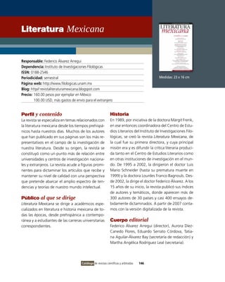 Literatura Mexicana


Responsable: Federico Álvarez Arregui
Dependencia: Instituto de Investigaciones Filológicas
ISSN: 0188-2546
Periodicidad: semestral                                                                      Medidas: 23 x 16 cm
Página web: http://www.filologicas.unam.mx
Blog: http//:revistaliteraturamexicana.blogspot.com
Precio: 160.00 pesos por ejemplar en México
        100.00 USD, más gastos de envío para el extranjero


Perfil y contenido                                            Historia
La revista se especializa en temas relacionados con           En 1989, por iniciativa de la doctora Margit Frenk,
la literatura mexicana desde los tiempos prehispá-            en ese entonces coordinadora del Centro de Estu-
nicos hasta nuestros días. Muchos de los autores              dios Literarios del Instituto de Investigaciones Filo-
que han publicado en sus páginas son los más re-              lógicas, se creó la revista Literatura Mexicana, de
presentativos en el campo de la investigación de              la cual fue su primera directora, y cuya principal
nuestra literatura. Desde su origen, la revista se            misión era y es difundir la crítica literaria produci-
constituyó como un punto más de relación entre                da tanto en el Centro de Estudios Literarios como
universidades y centros de investigación naciona-             en otras instituciones de investigación en el mun-
les y extranjeros. La revista acude a figuras promi-          do. De 1995 a 2002, la dirigieron el doctor Luis
nentes para dictaminar los artículos que recibe y             Mario Schneider (hasta su prematura muerte en
mantener su nivel de calidad con una perspectiva              1999) y la doctora Lourdes Franco Bagnouls. Des-
que pretende abarcar el amplio espectro de ten-               de 2002, la dirige el doctor Federico Álvarez. A los
dencias y teorías de nuestro mundo intelectual.               15 años de su inicio, la revista publicó sus índices
                                                              de autores y temáticos, donde aparecen más de
Público al que se dirige                                      300 autores de 30 países y casi 400 ensayos de-
Literatura Mexicana se dirige a académicos espe-              bidamente dictaminados. A partir de 2007 conta-
cializados en literatura e historia mexicana de to-           mos con la versión digitalizada de la revista.
das las épocas, desde prehispánica a contempo-
ránea y a estudiantes de las carreras universitarias          Cuerpo editorial
correspondientes.                                             Federico Álvarez Arregui (director), Aurora Díez-
                                                              Canedo Flores, Eduardo Serrato Córdova, Tatia-
                                                              na Aguilar-Álvarez Bay (secretaría de redacción) y
                                                              Martha Angélica Rodríguez Leal (secretaria).




                                      Catálogo de revistas científicas y arbitradas   146
 