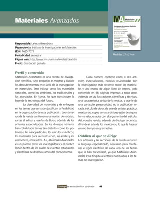 Materiales Avanzados


Responsable: Larissa Alexandrova
Dependencia: Instituto de Investigaciones en Materiales
ISSN: 1665-7071
Periodicidad: semestral                                                                       Medidas: 27 x 21 cm
Página web: http://www.iim.unam.mx/revista/index.htm
Precio: distribución gratuita


Perfil y contenido
Materiales Avanzados es una revista de divulga-                        Cada número contiene cinco o seis artí-
ción científica, cuyo propósito es mostrar y discutir           culos especializados, noticias relacionadas con
los descubrimientos en el área de la investigación              la investigación más reciente sobre los materia-
en materiales. Esto incluye tanto los materiales                les y una reseña de algún libro de interés, todo
naturales, como los sintéticos, los tradicionales y             contenido en 48 páginas impresas a todo color.
los avanzados. En suma, los que constituyen la                  Además de las ilustraciones científicas y técnicas,
base de la tecnología del futuro.                               una característica única de la revista, y que le da
       La diversidad de materiales y de enfoques                una particular personalidad, es la publicación en
en los temas que se tratan justifican la flexibilidad           cada artículo de obras de arte de artistas plásticos
en la organización de esta publicación. Los núme-               mexicanos, cuyos temas artísticos están de alguna
ros de la revista contienen una sección de noticias,            forma relacionados con el argumento del artículo.
cartas al editor y reseñas de libros, además de los             Así, nuestra revista, además de divulgar la ciencia,
artículos especializados. En los diversos números               difunde el arte de los mexicanos, lo que la hace al
han cohabitado temas tan distintos como los po-                 mismo tiempo muy atractiva.
límeros, las nanopartículas, los cálculos cuánticos,
los materiales para la construcción, las arcillas y los         Público al que se dirige
cosméticos, entre otros. Así, Materiales Avanzados              Los artículos y las secciones de la revista recurren
es un puente entre los investigadores y el público              al lenguaje especializado, necesario para mante-
lector dentro de los cuales se cuentan estudiantes              ner el rigor científico de cada uno de los temas
y científicos de diversas ramas del conocimiento.               que se han presentado, ya que Materiales Avan-
                                                                zados está dirigida a lectores habituados a los te-
                                                                mas de investigación.




                                       Catálogo de revistas científicas y arbitradas   148
 