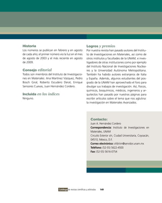 Historia                                                       Logros y premios
Los números se publican en febrero y en agosto                 Por nuestra revista han pasado autores del Institu-
de cada año; el primer número vio la luz en el mes             to de Investigaciones en Materiales, así como de
de agosto de 2003 y el más reciente en agosto                  otros institutos y facultades de la UNAM, e inves-
de 2009.                                                       tigadores de otras instituciones como por ejemplo
                                                               del Instituto Nacional de Investigaciones Nuclea-
Consejo editorial                                              res y la Universidad Autónoma Metropolitana.
Todos son miembros del Instituto de Investigacio-              También ha habido autores extranjeros de Italia
nes en Materiales: Ana Martínez Vázquez, Pedro                 y España. Además, algunos estudiantes del pos-
Bosch Giral, Roberto Escudero Derat, Enrique                   grado de la UNAM han aprovechado el foro para
Sensores Cuevas, Juan Hernández Cordero.                       divulgar sus trabajos de investigación. Así, físicos,
                                                               químicos, bioquímicos, médicos, ingenieros y ar-
Incluida en los índices                                        quitectos han pasado por nuestras páginas para
Ninguno.                                                       escribir artículos sobre el tema que nos aglutina:
                                                               la investigación en Materiales Avanzados.




                                                                    Contacto:
                                                                    Juan A. Hernández Cordero
                                                                    Correspondencia: Instituto de Investigaciones en
                                                                    Materiales, UNAM
                                                                    Circuito Exterior s/n, Ciudad Universitaria, Coyoacán,
                                                                    04510, México, D.F.
                                                                    Correo electrónico: ofdiriim@servidor.unam.mx
                                                                    Teléfono: (52-55) 5622-4500
                                                                    Fax: (52-55) 5616-0754




                              Catálogo de revistas científicas y arbitradas   149
 