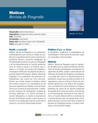 Matices
Revista de Posgrado


Responsable: Martha Elena Pedroza
Dependencia: Facultad de Estudios Superiores Aragón                                        Medidas: 16 x 23 cm
ISSN: 1870-6738
Periodicidad: cuatrimestral
Página web: http://www.aragon.unam.mx/posgrado
Precio: varía según el número


Perfil y contenido                                           Público al que se dirige
Matices. Revista de Posgrado es una publicación              A estudiantes, académicos e investigadores de
multidisciplinaria que muestra el trabajo de aca-            universidades e instituciones de educación supe-
démicos y estudiantes de las cuatro maestrías (Ar-           rior nacionales e internacionales.
quitectura, Derecho, Economía, Pedagogía), de
tres doctorados (Derecho, Economía y Pedagogía)              Historia
y de las Especializaciones en Puentes (programa              Matices. Revista de Posgrado surgió en septiem-
único en América Latina) y en Derecho que in-                bre de 2006 como un órgano de difusión de la Di-
tegran a la División de Estudios de Posgrado e               visión de Estudios de Posgrado e Investigación. En
Investigación (DEPI) de la Facultad de Estudios Su-          septiembre de 2009, cambió la administración de
periores Aragón (FES Aragón). Matices. Revista de            la División de Estudios de Posgrado e Investigación
Posgrado es una publicación de contenido mul-                y se puede decir que es la segunda época de la
tidisciplinario, que cuenta con cinco secciones:             publicación, ya que hay una reestructuración en el
Dossier, que incluye siempre la temática central             organigrama, pues se sustituye la figura de coor-
del número (aunque no es monográfica) en las                 dinador general por la de director de la publica-
secciones Aportaciones y Debate; la sección Otros            ción, se modifica el Comité editorial y se integran
temas que contiene las participaciones o colabo-             profesores de carrera de los distintos programas
raciones (artículos de investigación, ensayos) de            de osgrado de la misma; por último, se constituyó
temáticas diferentes a la sección principal); la             un Comité evaluador internacional. Para cada nú-
Sección bibliográfica, en donde se recomiendan               mero, el Comité editorial define el contenido de
lecturas de temáticas actuales, y para finalizar, se         su sección Dossier como una aproximación mono-
presenta a los colaboradores de ese número de la             gráfica (aunque no lo sea como tal) y se diseña la
revista en una sección denominada Autores.                   portada con fotografías alusivas a Ciudad Univer-
                                                             sitaria y a la misma FES Aragón.




                                     Catálogo de revistas científicas y arbitradas   150
 