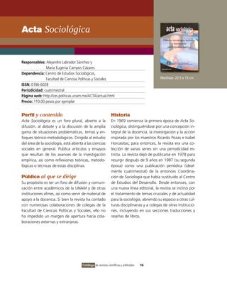 Acta Sociológica


Responsables: Alejandro Labrador Sánchez y
               María Eugenia Campos Cázares
Dependencia: Centro de Estudios Sociológicos,
               Facultad de Ciencias Políticas y Sociales                                      Medidas: 22.5 x 15 cm
ISSN: 0186-6028
Periodicidad: cuatrimestral
Página web: http://ces.politicas.unam.mx/ACTA/actual.html
Precio: 110.00 pesos por ejemplar


Perfil y contenido                                             Historia
Acta Sociológica es un foro plural, abierto a la               En 1969 comienza la primera época de Acta So-
difusión, al debate y a la discusión de la amplia              ciológica, distinguiéndose por una concepción in-
gama de situaciones problemáticas, temas y en-                 tegral de la docencia, la investigación y la acción
foques teórico-metodológicos. Dirigida al estudio              inspirada por los maestros Ricardo Pozas e Isabel
del área de la sociología, está abierta a las ciencias         Horcasitas; para entonces, la revista era una co-
sociales en general. Publica artículos y ensayos               lección de varias series sin una periodicidad es-
que resultan de los avances de la investigación                tricta. La revista dejó de publicarse en 1978 para
empírica, así como reflexiones teóricas, metodo-               resurgir después de 9 años en 1987 (su segunda
lógicas o técnicas de estas disciplinas.                       época) como una publicación periódica (ideal-
                                                               mente cuatrimestral) de la entonces Coordina-
Público al que se dirige                                       ción de Sociología que había sustituido al Centro
Su propósito es ser un foro de difusión y comuni-              de Estudios del Desarrollo. Desde entonces, con
cación entre académicos de la UNAM y de otras                  una nueva línea editorial, la revista se inclinó por
instituciones afines, así como servir de material de           el tratamiento de temas cruciales y de actualidad
apoyo a la docencia. Si bien la revista ha contado             para la sociología, abriendo su espacio a otras cul-
con numerosas colaboraciones de colegas de la                  turas disciplinarias y a colegas de otras institucio-
Facultad de Ciencias Políticas y Sociales, ello no             nes, incluyendo en sus secciones traducciones y
ha impedido un margen de apertura hacia cola-                  reseñas de libros.
boraciones externas y extranjeras.




                                       Catálogo de revistas científicas y arbitradas   16
 