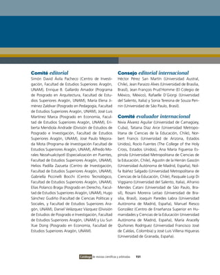 Comité editorial                                              Consejo editorial internacional
Simón David Ávila Pacheco (Centro de Investi-                 Héctor Pérez San Martín (Universidad Austral,
gación, Facultad de Estudios Superiores Aragón,               Chile), Jean Paraizo Alves (Universidad de Brasilia,
UNAM), Enrique B. Gallardo Amador (Programa                   Brasil), Jean François Prud´Homme (El Colegio de
de Posgrado en Arquitectura, Facultad de Estu-                México, México), Rafaelle D´Giorgi (Universidad
dios Superiores Aragón, UNAM), María Elena Ji-                del Salento, Italia) y Sonia Teresina de Souza Pen-
ménez Zaldivar (Posgrado en Pedagogía, Facultad               nin (Universidad de São Paulo, Brasil).
de Estudios Superiores Aragón, UNAM), José Luis
Martínez Marca (Posgrado en Economía, Facul-                  Comité evaluador internacional
tad de Estudios Superiores Aragón, UNAM), Eri-                Nivia Álvarez Aguilar (Universidad de Camagüey,
berta Mendiola Andrade (División de Estudios de               Cuba), Tatiana Díaz Arce (Universidad Metropo-
Posgrado e Investigación, Facultad de Estudios                litana de Ciencias de la Educación, Chile), Nor-
Superiores Aragón, UNAM), José Paulo Mejora-                  bert Francis (Universidad de Arizona, Estados
da Mota (Programa de Investigación Facultad de                Unidos), Rocío Fuentes (The College of the Holy
Estudios Superiores Aragón, UNAM), Alfredo Mo-                Cross, Estados Unidos), Ana María Figueroa Es-
rales Nezahualcóyotl (Especialización en Puentes,             pínola (Universidad Metropolitana de Ciencias de
Facultad de Estudios Superiores Aragón, UNAM),                la Educación, Chile), Agustín de la Herrán Gascón
Helios Padilla Zazueta (Centro de Investigación,              (Universidad Autónoma de Madrid, España), Nol-
Facultad de Estudios Superiores Aragón, UNAM),                fa Ibáñez Salgado (Universidad Metropolitana de
Gabriella Piccinelli Bocchi (Centro Tecnológico,              Ciencias de la Educación, Chile), Pasquale Luigi Di
Facultad de Estudios Superiores Aragón, UNAM),                Viggiano (Universidad del Salento, Italia), Afranio
Elías Polanco Braga (Posgrado en Derecho, Facul-              Mendes Catani (Universidad de São Paulo, Bra-
tad de Estudios Superiores Aragón, UNAM), Hugo                sil), Rosani Moreira Leitao (Universidad de Bra-
Sánchez Gudiño (Facultad de Ciencias Políticas y              silia, Brasil), Joaquín Paredes Labra (Universidad
Sociales, y Facultad de Estudios Superiores Ara-              Autónoma de Madrid, España), Manuel Riesco
gón, UNAM), Daniel Velázquez Vázquez (División                González (Centro de Enseñanza Superior en Hu-
de Estudios de Posgrado e Investigación, Facultad             manidades y Ciencias de la Educación Universidad
de Estudios Superiores Aragón, UNAM) y Liu Sun                Autónoma de Madrid, España), María Aracelly
Xue Dong (Posgrado en Economía, Facultad de                   Quiñones Rodríguez (Universidad Francisco José
Estudios Superiores Aragón, UNAM).                            de Caldas, Colombia) y José Luis Villena Higueras
                                                              (Universidad de Granada, España).




                             Catálogo de revistas científicas y arbitradas   151
 
