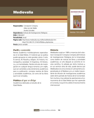 Medievalia


Responsables: Concepción Company
                 Lillian von der Walde
                 Aurelio González
Dependencia: instituto de investigaciones Filológicas                                            Medidas: 19.4 x 24.8 cm
ISSN: 0188-6657
Periodicidad: anual
Página web: http://www.medievalia.org.mx/RevistaMedievalia.htm
              http://132.248.101.214/chiifl9/doku.php/revistas
Precio: precio variable


Perfil y contenido                                                  Historia
Revista académica multidisciplinaria especializa-                   Medievalia surgió en 1989 a instancias de la doc-
da en la Edad Media. El material que se publica                     tora Concepción Company Company del instituto
puede agruparse en siete grandes rubros: i) arte,                   de investigaciones Filológicas de la Universidad,
ii) ciencia, iii) filosofía y religión, iv) historia, his-          como boletín de noticias de libros y actividades
toriografía y sociedad, v) lingüística, vi) literatu-               académicas; un año después se convirtió en re-
ra, y vii) mentalidades. Recibe artículos de investi-               vista científica. Es editada por dicho instituto y,
gación en cualquier lengua romance y en inglés,                     en sus veintiún años de vida, puede decirse que
que son sometidos a dos dictámenes académicos                       Medievalia es la única revista en Latinoamérica es-
para su publicación; consigna reseñas de libros                     pecializada en el Medievo y es un medio trascen-
y actividades académicas, así como de los libros                    dente de difusión de investigaciones académicas
que le son enviados.                                                sobre dicho periodo de historia de la humanidad.
                                                                    Son muchas y muy valiosas las aportaciones al co-
Público al que se dirige                                            nocimiento de la Edad Media que han aparecido
Académicos dedicados al estudio de la                               en la revista, lo que le ha valido el reconocimiento
Edad Media.                                                         internacional.




                                  Catálogo de revistas científicas y arbitradas   153
 
