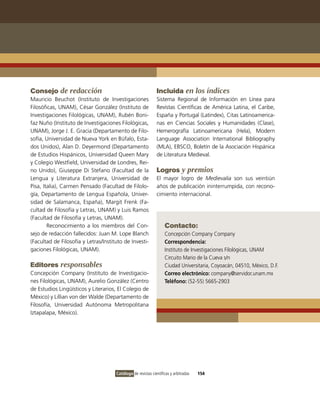 Consejo de redacción                                          Incluida en los índices
Mauricio Beuchot (instituto de investigaciones                Sistema Regional de información en Línea para
Filosóficas, UNAM), César González (instituto de              Revistas Científicas de América Latina, el Caribe,
investigaciones Filológicas, UNAM), Rubén Boni-               España y Portugal (Latindex), Citas Latinoamerica-
faz Nuño (instituto de investigaciones Filológicas,           nas en Ciencias Sociales y Humanidades (Clase),
UNAM), Jorge J. E. Gracia (Departamento de Filo-              Hemerografía Latinoamericana (Hela), Modern
sofía, Universidad de Nueva York en Búfalo, Esta-             Language Association international Bibliography
dos Unidos), Alan D. Deyermond (Departamento                  (MLA), EBSCo, Boletín de la Asociación Hispánica
de Estudios Hispánicos, Universidad Queen Mary                de Literatura Medieval.
y Colegio Westfield, Universidad de Londres, Rei-
no Unido), Giuseppe Di Stefano (Facultad de la                Logros y premios
Lengua y Literatura Extranjera, Universidad de                El mayor logro de Medievalia son sus veintiún
Pisa, italia), Carmen Pensado (Facultad de Filolo-            años de publicación ininterrumpida, con recono-
gía, Departamento de Lengua Española, Univer-                 cimiento internacional.
sidad de Salamanca, España), Margit Frenk (Fa-
cultad de Filosofía y Letras, UNAM) y Luis Ramos
(Facultad de Filosofía y Letras, UNAM).
        Reconocimiento a los miembros del Con-                     Contacto:
sejo de redacción fallecidos: Juan M. Lope Blanch                  Concepción Company Company
(Facultad de Filosofía y Letras/instituto de investi-              Correspondencia:
gaciones Filológicas, UNAM).                                       instituto de investigaciones Filológicas, UNAM
                                                                   Circuito Mario de la Cueva s/n
Editores responsables                                              Ciudad Universitaria, Coyoacán, 04510, México, D.F.
Concepción Company (instituto de investigacio-                     Correo electrónico: company@servidor.unam.mx
nes Filológicas, UNAM), Aurelio González (Centro                   Teléfono: (52-55) 5665-2903
de Estudios Lingüísticos y Literarios, El Colegio de
México) y Lillian von der Walde (Departamento de
Filosofía, Universidad Autónoma Metropolitana
iztapalapa, México).




                                      Catálogo de revistas científicas y arbitradas   154
 