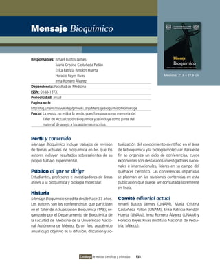Mensaje Bioquímico


Responsables: ismael Bustos Jaimes
                  María Cristina Castañeda Patlán
                  Erika Patricia Rendón Huerta
                  Horacio Reyes Rivas                                                         Medidas: 21.6 x 27.9 cm
                  irma Romero Álvarez
Dependencia: Facultad de Medicina
ISSN: 0188-137X
Periodicidad: anual
Página web:
http://bq.unam.mx/wikidep/pmwiki.php/MensajeBioquimico/HomePage
Precio: La revista no está a la venta, pues funciona como memoria del
        Taller de Actualización Bioquímica y se incluye como parte del
        material de apoyo a los asistentes inscritos


Perfil y contenido
Mensaje Bioquímico incluye trabajos de revisión                   tualización del conocimiento científico en el área
de temas actuales de bioquímica en los que los                    de la bioquímica y la biología molecular. Para este
autores incluyen resultados sobresalientes de su                  fin se organiza un ciclo de conferencias, cuyos
propio trabajo experimental.                                      exponentes son destacados investigadores nacio-
                                                                  nales e internacionales, líderes en su campo del
Público al que se dirige                                          quehacer científico. Las conferencias impartidas
Estudiantes, profesores e investigadores de áreas                 se plasman en las revisiones contenidas en esta
afines a la bioquímica y biología molecular.                      publicación que puede ser consultada libremente
                                                                  en línea.
Historia
Mensaje Bioquímico se edita desde hace 33 años.                   Comité editorial actual
Los autores son los conferencistas que participan                 ismael Bustos Jaimes (UNAM), María Cristina
en el Taller de Actualización Bioquímica (TAB); or-               Castañeda Patlán (UNAM), Erika Patricia Rendón
ganizado por el Departamento de Bioquímica de                     Huerta (UNAM), irma Romero Álvarez (UNAM) y
la Facultad de Medicina de la Universidad Nacio-                  Horacio Reyes Rivas (instituto Nacional de Pedia-
nal Autónoma de México. Es un foro académico                      tría, México).
anual cuyo objetivo es la difusión, discusión y ac-




                                Catálogo de revistas científicas y arbitradas   155
 
