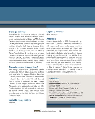 Consejo editorial                                             Logros y premios
Manuel Becerra (instituto de investigaciones Ju-              No se reportan.
rídicas, UNAM), José Antonio Caballero (institu-
to de investigaciones Jurídicas, UNAM), Héctor                Artículos
Fix-Fierro (instituto de investigaciones Jurídicas,           Para publicar artículos en MLR, éstos deberán ser
UNAM), imer Flores (instituto de investigaciones              enviados al Dr. John M. Ackerman, director edito-
Jurídicas, UNAM), Carla Huerta (instituto de in-              rial, a ackerman@unam.mx. La revista considera
vestigaciones Jurídicas, UNAM), Jesús orozco                  como textos inéditos a aquellos que no han sido
(instituto de investigaciones Jurídicas, UNAM),               publicados en ningún idioma. Los artículos de-
Carlos Pérez (instituto de investigaciones Jurídicas,         berán estar redactados originalmente en idioma
UNAM), Gabriela Ríos (instituto de investigaciones            inglés y seguir el formato de citas del Blue Book
Jurídicas, UNAM), José María Serna (instituto de              para referencias bibliográficas. Todos los artículos
investigaciones Jurídicas, UNAM), Diego valadés               serán sometidos a un proceso de dictamen doble
(instituto de investigaciones Jurídicas, UNAM).               ciego realizado por pares expertos en la materia.
                                                              Los manuscritos deberán tener una extensión en-
Consejo asesor internacional                                  tre 20 y 50 páginas (5,000 a 12,000 palabras) en
John Bailey (Universidad de Georgetown, Estados               caso de artículos, y entre 10 y 20 páginas (2,500 a
Unidos), José Ramón Cossío (Suprema Corte de                  5,000 palabras) para notas y comentarios.
Justicia de la Nación, México), Mariano Florentino-
Cuellar (Universidad de Stanford, Estados Unidos),
H. Patrick Glenn (Universidad McGuill, Canadá),                     Contacto:
Patricia Hansen (Universidad de Texas, Estados                      John Ackerman
Unidos), Joachim Lege (Universidad Greifswald,                      Correspondencia: instituto de investigaciones
Alemania), Jerry Mashaw (Universidad de Yale,                       Jurídicas, UNAM
Estados Unidos), Michel Rosenfeld (Universidad                      Circuito Mario de la Cueva s/n, Ciudad de la
de Yeshiva, Estados Unidos) y Bill Weaver y Ste-                    investigación en Humanidades
phen Zamora (Universidad de Texas en El Paso,                       Ciudad Universitaria, Coyoacán, 04510, México, D.F.
Estados Unidos).                                                    Correo electrónico: ackerman@servidor.unam.mx
                                                                    Teléfono: (55-52) 5622-7474, ext. 1422
Incluida en los índices
Ninguno.




                                      Catálogo de revistas científicas y arbitradas   158
 
