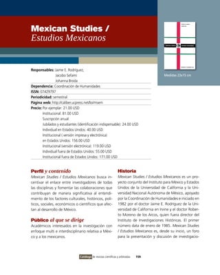 Mexican Studies /
Estudios Mexicanos


Responsables: Jaime E. Rodríguez,
                  Jacobo Sefamí                                                                Medidas 23x15 cm
                  Johanna Broda
Dependencia: Coordinación de Humanidades
ISSN: 07429797
Periodicidad: semestral
Página web: http://caliber.ucpress.net/loi/msem
Precio: Por ejemplar: 21.00 USD
        institucional: 81.00 USD
        Suscripción anual:
        Jubilados y estudiantes (identificación indispensable): 24.00 USD
        individual en Estados Unidos: 40.00 USD
        institucional ( versión impresa y electrónica)
        en Estados Unidos: 156.00 USD
        institucional (versión electrónica): 119.00 USD
        individual fuera de Estados Unidos: 55.00 USD
        institucional fuera de Estados Unidos: 171.00 USD


Perfil y contenido                                                Historia
Mexican Studies / Estudios Mexicanos busca in-                    Mexican Studies / Estudios Mexicanos es un pro-
centivar el enlace entre investigadores de todas                  yecto conjunto del instituto para México y Estados
las disciplinas y fomentar las colaboraciones que                 Unidos de la Universidad de California y la Uni-
contribuyan de manera significativa al entendi-                   versidad Nacional Autónoma de México, apoyado
miento de los factores culturales, históricos, polí-              por la Coordinación de Humanidades e iniciado en
ticos, sociales, económicos o científicos que afec-               1982 por el doctor Jaime E. Rodríguez de la Uni-
tan al desarrollo de México.                                      versidad de California en irvine y el doctor Rober-
                                                                  to Moreno de los Arcos, quien fuera director del
Público al que se dirige                                          instituto de investigaciones Históricas. El primer
Académicos interesados en la investigación con                    número data de enero de 1985. Mexican Studies
enfoque multi e interdisciplinario relativa a Méxi-               / Estudios Mexicanos es, desde su inicio, un foro
co y a los mexicanos.                                             para la presentación y discusión de investigacio-




                                 Catálogo de revistas científicas y arbitradas   159
 