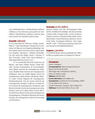 Incluida en los índices
nes multidisciplinarias e interdisciplinarias relativas        America History and Life, Anthropogical index
a México y a los mexicanos, que pueden ser siste-              online, iSi Web of Knowledge: Arts & Humanities
máticas, interpretativas, analíticas o teóricas, para          Citation index; Chicago index, Current Contents,
tratar asuntos de importancia para el país.                    Hispanic American Periodical index (HAPi), Ethnic
                                                               News Watch, Human Resources Abstracts, Huma-
Comité editorial                                               nities index, Sociological Abstracts. Para mayor
En la Universidad de California, Estados Unidos:               detalle visitar: http://www.ucpressjournals.com/
Mark G. Yudof (presidente), Exequiel Ezcurra (di-              journal.asp?j=msem&jDetail=abstract.
rector, UC Mexus), Kurt organista (Berkeley), Ste-
fano varese (Davis) vicki Ruiz (irvine), David López           Logros y premios
(Los Ángeles), Raymond L. Williams (Riverside),                El contenido de los números publicados de 1985 a
Eric van Youg (San Diego), David J. Sánchez, Jr.               la fecha se puede visitar en la página en internet.
(San Francisco), Sarah Cline (Santa Bárbara) y
olga Najera-Rámirez (Santa Cruz).
        En la Universidad Nacional Autónoma de                      Contacto:
México: José Narro Robles (rector), Estela Mo-                      Jaime E. Rodriguez
rales Campos (coordinadora de Humanidades),                         Correspondencia: Mexican Studies institute for
Alicia Mayer (instituto de investigaciones Histó-                   Mexico and the United States
ricas), Rodolfo Mata (instituto de investigaciones                  300 Krieger Hall, Unversidad de California,
Filológicas), José Luis valdés Ugalde (Centro de                    irvine, CA, Estados Unidos
investigaciones sobre América del Norte), Rober-                    Teléfono: 949-824-6632
to Castro (Centro Regional de investigaciones                       Correo electrónico: estumex@uci.edu
Multidisciplinarias), Hira de Gortari (instituto de                 Suscripciones: Coordinación de Humanidades, UNAM
investigaciones Sociales), Guillermo Hurtado Pé-                    Circuito Mario de la Cueva s/n,
rez (instituto de investigaciones Filosóficas), Axel                Ciudad Universitaria, Coyoacán, 04510, México D.F.
Ramírez Morales (Centro de investigaciones sobre                    Teléfonos: (52-55) 5622-7565 al 70, ext. 203
América Latina y el Caribe), María Cristina del Pi-
lar oehmichen Bazán (instituto de investigaciones
Antropológicas) y Margarita Menegus Borneman
(instituto de investigaciones sobre la Universidad
y la Educación).




                                       Catálogo de revistas científicas y arbitradas   160
 